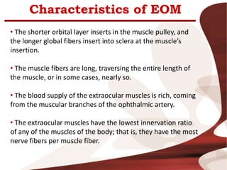 Characteristics of EOM
• The shorter orbital layer inserts in the muscle pulley, and
the longer global fibers insert into sclera at the muscle’s
insertion.
• The muscle fibers are long, traversing the entire length of
the muscle, or in some cases, nearly so.
• The blood supply of the extraocular muscles is rich, coming
from the muscular branches of the ophthalmic artery.
• The extraocular muscles have the lowest innervation ratio
of any of the muscles of the body; that is, they have the most
nerve fibers per muscle fiber.
 