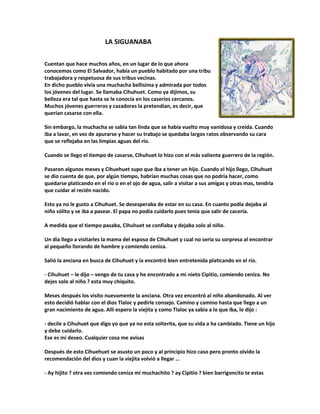 LA SIGUANABA
Cuentan que hace muchos años, en un lugar de lo que ahora
conocemos como El Salvador, había un pueblo habitado por una tribu
trabajadora y respetuosa de sus tribus vecinas.
En dicho pueblo vivía una muchacha bellísima y admirada por todos
los jóvenes del lugar. Se llamaba Cihuhuet. Como ya dijimos, su
belleza era tal que hasta se le conocía en los caseríos cercanos.
Muchos jóvenes guerreros y cazadores la pretendían, es decir, que
querían casarse con ella.
Sin embargo, la muchacha se sabia tan linda que se había vuelto muy vanidosa y creída. Cuando
iba a lavar, en vez de apurarse y hacer su trabajo se quedaba largos ratos observando su cara
que se reflejaba en las limpias aguas del río.
Cuando se llego el tiempo de casarse, Cihuhuet lo hizo con el más valiente guerrero de la región.
Pasaron algunos meses y Cihuehuet supo que iba a tener un hijo. Cuando el hijo llego, Cihuhuet
se dio cuenta de que, por algún tiempo, habrían muchas cosas que no podría hacer, como
quedarse platicando en el río o en el ojo de agua, salir a visitar a sus amigas y otras mas, tendría
que cuidar al recién nacido.
Esto ya no le gusto a Cihuhuet. Se desesperaba de estar en su casa. En cuanto podía dejaba al
niño sólito y se iba a pasear. El papa no podía cuidarlo pues tenia que salir de cacería.
A medida que el tiempo pasaba, Cihuhuet se confiaba y dejaba solo al niño.
Un día llego a visitarles la mama del esposo de Cihuhuet y cual no seria su sorpresa al encontrar
al pequeño llorando de hambre y comiendo ceniza.
Salió la anciana en busca de Cihuhuet y la encontró bien entretenida platicando en el río.
- Cihuhuet – le dijo – vengo de tu casa y he encontrado a mi nieto Cipitio, comiendo ceniza. No
dejes solo al niño ? esta muy chiquito.
Meses después los visito nuevamente la anciana. Otra vez encontró al niño abandonado. Al ver
esto decidió hablar con el dios Tlaloc y pedirle consejo. Camino y camino hasta que llego a un
gran nacimiento de agua. Allí espero la viejita y como Tlaloc ya sabia a lo que iba, le dijo :
- decile a Cihuhuet que digo yo que ya no esta solterita, que su vida a ha cambiado. Tiene un hijo
y debe cuidarlo.
Ese es mi deseo. Cualquier cosa me avisas
Después de esto Cihuehuet se asusto un poco y al principio hizo caso pero pronto olvido la
recomendación del dios y cuan la viejita volvió a llegar …
- Ay hijito ? otra vez comiendo ceniza mi muchachito ? ay Cipitio ? bien barrigoncito te estas
 
