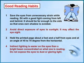 Good Reading Habits 1 Save the eyes from unnecessary strain while  reading. Sit with a good light coming from left  and behind. It should be far enough to the side so that ones own shadow is avoided. 2 Avoid direct exposure of eyes to sunlight. It may affect the  eye sight. 3 Hold the printed page about a foot and a half from eyes and at  an angle of 45 to 70 degree from the horizontal. 4 Indirect lighting is easier on the eyes than a  bright beam concentrated on what one is reading.  Do not expose the eyes to dust or glaring light. 