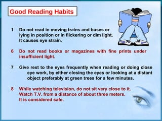 Good Reading Habits Do not read in moving trains and buses or  lying in position or in flickering or dim light.  It causes eye strain. 6 Do not read books or magazines with fine prints under  insufficient light. 7 Give rest to the eyes frequently when reading or doing close  eye work, by either closing the eyes or looking at a distant  object preferably at green trees for a few minutes. 8 While watching television, do not sit very close to it.  Watch T.V. from a distance of about three meters. It is considered safe. 