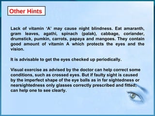 Other Hints Lack of vitamin ‘A’ may cause night blindness. Eat amaranth, gram leaves, agathi, spinach (palak), cabbage, coriander, drumstick, pumkin, carrots, papaya and mangoes. They contain good amount of vitamin A which protects the eyes and the vision. It is advisable to get the eyes checked up periodically. Visual exercise as advised by the doctor can help correct some  conditions, such as crossed eyes. But if faulty sight is caused  by the imperfect shape of the eye balls as in far sightedness or  nearsightedness only glasses correctly prescribed and fitted;  can help one to see clearly. 