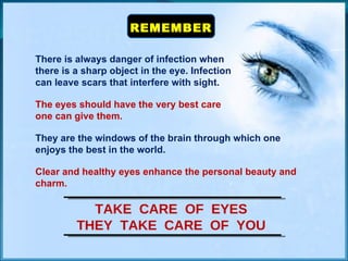 REMEMBER There is always danger of infection when  there is a sharp object in the eye. Infection  can leave scars that interfere with sight. The eyes should have the very best care  one can give them. They are the windows of the brain through which one enjoys the best in the world. Clear and healthy eyes enhance the personal beauty and charm. TAKE  CARE  OF  EYES THEY  TAKE  CARE  OF  YOU 