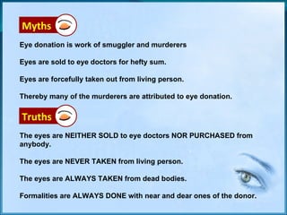 Eye donation is work of smuggler and murderers Eyes are sold to eye doctors for hefty sum. Eyes are forcefully taken out from living person. Thereby many of the murderers are attributed to eye donation. Myths The eyes are NEITHER SOLD to eye doctors NOR PURCHASED from anybody. The eyes are NEVER TAKEN from living person. The eyes are ALWAYS TAKEN from dead bodies. Formalities are ALWAYS DONE with near and dear ones of the donor.  Truths 