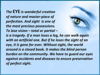 The  EYE  is wonderful creation  of nature and master-piece of  perfection. And sight  is one of  the most precious possessions.  To lose vision – total or partial –  is a tragedy. If a man loses a leg, he can walk again with an artificial one. But if he loses the sight of an eye, it is gone for ever. Without sight, the world around is a closed book. It makes the blind person burden on the community. We have to guard our eyes against accidents and diseases to ensure preservation of perfect sight. 