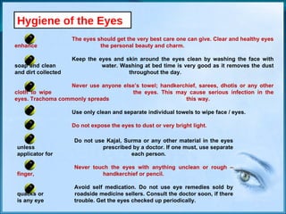 Hygiene of the Eyes The eyes should get the very best care one can give. Clear and healthy eyes enhance  the personal beauty and charm. Keep the eyes and skin around the eyes clean by washing the face with soap and clean  water. Washing at bed time is very good as it removes the dust and dirt collected  throughout the day. Never use anyone else’s towel; handkerchief, sarees, dhotis or any other cloth to wipe  the eyes. This may cause serious infection in the eyes. Trachoma commonly spreads  this way. Use only clean and separate individual towels to wipe face / eyes. Do not expose the eyes to dust or very bright light. Do not use Kajal, Surma or any other material in the eyes unless  prescribed by a doctor. If one must, use separate applicator for  each person. Never touch the eyes with anything unclean or rough – finger,  handkerchief or pencil. Avoid self medication. Do not use eye remedies sold by quacks or  roadside medicine sellers. Consult the doctor soon, if there is any eye  trouble. Get the eyes checked up periodically. 