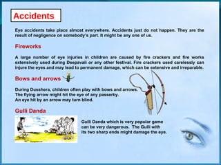 Accidents Eye accidents take place almost everywhere. Accidents just do not happen. They are the result of negligence on somebody’s part. It might be any one of us. Fireworks A large number of eye injuries in children are caused by fire crackers and fire works extensively used during Deepavali or any other festival. Fire crackers used carelessly can injure the eyes and may lead to permanent damage, which can be extensive and irreparable. Bows and arrows During Dusshera, children often play with bows and arrows.  The flying arrow might hit the eye of any passerby.  An eye hit by an arrow may turn blind. Gulli Danda Gulli Danda which is very popular game  can be very dangerous.  The Gulli with  its two sharp ends might damage the eye. 