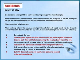 Accidents Safety at play Eye accidents among children are frequent during unsupervised sports or play When mishaps occur, remember that external appearance is not true guide to the real damage to the eye nor the amount of pain. An eye doctor must be immediately consulted. When something falls in the eye When anything falls in the eye, e.g. small particles of charcoal, wood, sand, etc, the favourite spot for it to settle down is under the upper lid. In such a situation please observe the following: # Do not rub the eye. # Lift the upper eyelid and pull it down over the lower eyelid and move  the eye ball. This will help in removing the foreign body from the eye. # Let the tears wash it away. Most of the time tears will do the cleaning. # Wash out the particulars immediately with plenty of water. # Ask some other person to take out the offending particulars  with the help of corner of a clean wet cloth. # But if it does not come out easily, it is better to consult  a doctor immediately. 