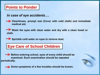 Points to Ponder In case of eye accidents…. Cleanliness, prompt rest (Cover with cold cloth) and immediate  medical aid. Wash the eyes with clean water and dry with a clean towel or  cloth. Sprinkle cold water on eyes to remove dust. Before entering school, eyes of every child should be  examined. Such examination should be repeated  periodically. Some symptoms of a few troubles should be known. Eye Care of School Children 