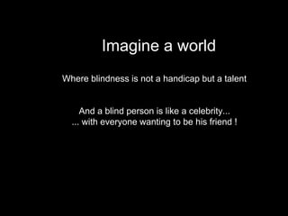 Imagine a world
Where blindness is not a handicap but a talent
And a blind person is like a celebrity...
... with everyone wanting to be his friend !
 