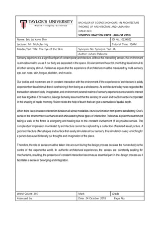 BACHELOR OF SCIENCE (HONOURS) IN ARCHITECTURE
THEORIES OF ARCHITECTURE AND URBANISM
(ARC61303)
SYNOPSIS: REACTION PAPER (AUGUST 2018)
Name: Eric Lo Yann Shin ID No.: 0324922
Lecturer: Mr. Nicholas Ng Tutorial Time: 10AM
Reader/Text Title: The Eye of the Skin Synopsis No: Synopsis Text 3A
Author: Juhani Pallasma
Sensory experienceisasignificantpartof contemporaryarchitecture.Withoutthe interactingsenses,the environment
is almostsurreal to us as if our bodyare separated in the space.Ocularcentrism theactof prioritizing visual stimulito
all other sensory stimuli. Pallasmaa argues that the experience of architecture must be measured by multi-sensory:
eye, ear, nose, skin, tongue, skeleton, and muscle.
Our bodies and movement are in constant interaction with the environment. If the experience of architecture is solely
dependentonvisual stimuli thenit isrefrainingit from beingas awholesome.As architecturetodayhave neglected the
transactionbetweenbody, imagination,andenvironment;several realmsof sensory experienceareunabletointeract
and fuse together. Forinstance,GeorgeBerkeleyassumedthat the sensory of vision and touchmustbe incorporated
in the shaping of haptic memory. Vision needs the help of touch that can give a sensation of spatial depth.
Whenthere isa consistentinteractionbetweenallsensemodalities,ittuneouremotionfrom poortosatisfactory. One’s
sense of the environmentis enhancedandarticulatedbythese types of interaction.Pallasmaa explaintheoutcomeof
taking a walk in the forest is energizing and healing due to the constant involvement of all possible senses. The
complexityof impression manifested byarchitecture cannot be captured by a collection of isolated visual picture. A
goodarchitectureoffersshapes andsurfacethat easilystimulatesallour sensory, this stimulationisvery enrichingfor
a person because it intensifyour thoughts and imagination of the place.
Therefore, the role of senses must be taken into account during the design process because the human bodyis the
centre of the experiential world. In authentic architectural experiences, the senses are constantly seeking for
mechanisms, resulting, the presence of constant interaction becomes as essential part in the design process as it
facilitates a sense of belonging and integration.
Word Count: 315 Mark Grade
Assessed by: Date: 24 October 2018 Page No.
 