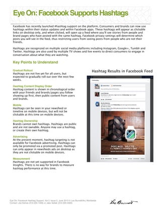 Eye On: Facebook Hashtag Support, Vol 2, Issue 5, June 2013 © Leo Burnett/Arc Worldwide  
Contact: Joe Kehoe (312-220-1459) or Jake Setlak (312-220-4005)"
Facebook has recently launched #hashtag support on the platform. Consumers and brands can now use
hashtags within their status updates and within Facebook apps. These hashtags will appear as clickable
links on desktop only, and when clicked, will open up a feed where you’ll see stories from people and
brand pages who have posted with the same hashtag. Facebook privacy settings will determine which
posts you will see in the feed, thus restricting users from seeing posts from people who are not their
friends.

Hashtags are recognized on multiple social media platforms including Instagram, Google+, Tumblr and
Twitter. Hashtags are also used by multiple TV shows and live events to direct consumers to engage in
conversation about what they are watching. 

Key Points to Understand!
!
EyeOn:FacebookSupportsHashtags
Gradual Rollout!
Hashtags are not live yet for all users, but
expected to gradually roll out over the next few
weeks. 
"
Hashtag Content Display Order!
Hashtag content is shown in chronological order
with your friends and brands/pages you follow
showing up ﬁrst, then public content from users
and brands. 
"
Mobile!
Hashtags can be seen in your newsfeed or
timeline on mobile devices, but will not be
clickable at this time on mobile devices. 
"
Hashtag Ownership!
Brands cannot own hashtags. Hashtags are public
and are not ownable. Anyone may use a hashtag,
or create their own hashtag. 

Advertising!
At the present moment, hashtag targeting is not
available for Facebook advertising. Hashtags can
only be promoted via a promoted post. Hashtags
can only appear in newsfeeds ads on desktop as
they are not clickable on mobile devices. 

Measurement!
Hashtags are not yet supported in Facebook
Insights. There is no way for brands to measure
hashtag performance at this time. 


Hashtag Results in Facebook Feed
 