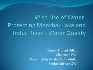 Wise Use of Water: Protecting MancharLake and Indus River’s Water Quality Naseer Ahmad Gillani Chairman PWP Presented by Khalid Mohtadullah Senior Advisor GWP 