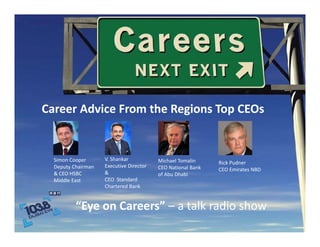 Career Advice From the Regions Top CEOs
Career Advice From the Regions Top CEOs


  Simon Cooper       V. Shankar             Michael Tomalin      Rick Pudner  
  Deputy Chairman    Executive Director     CEO National Bank    CEO Emirates NBD
                                                                 CEO Emirates NBD
  & CEO HSBC         &                      of Abu Dhabi
  Middle East        CEO  Standard
                     Chartered Bank


          “Eye on Careers” – a talk radio show
          “              ”       lk d h
 