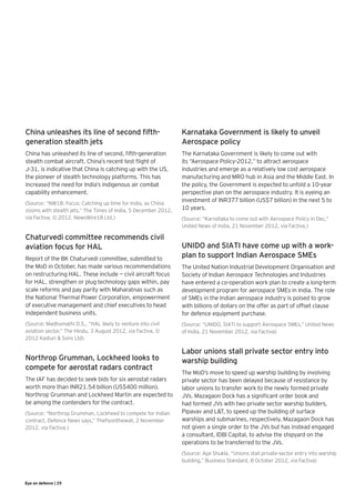 China unleashes its line of second fifth-                        Karnataka Government is likely to unveil
generation stealth jets                                          Aerospace policy
China has unleashed its line of second, fifth-generation         The Karnataka Government is likely to come out with
stealth combat aircraft. China’s recent test flight of           its “Aerospace Policy-2012,” to attract aerospace
J-31, is indicative that China is catching up with the US,       industries and emerge as a relatively low cost aerospace
the pioneer of stealth technology platforms. This has            manufacturing and MRO hub in Asia and the Middle East. In
increased the need for India’s indigenous air combat             the policy, the Government is expected to unfold a 10-year
capability enhancement.                                          perspective plan on the aerospace industry. It is eyeing an
                                                                 investment of INR377 billion (US$7 billion) in the next 5 to
(Source: “NW18: Focus: Catching up time for India, as China
zooms with stealth jets,” The Times of India, 5 December 2012,   10 years.
via Factiva, © 2012. NewsWire18 Ltd.)                            (Source: “Karnataka to come out with Aerospace Policy in Dec,”
                                                                 United News of India, 21 November 2012, via Factiva.)

Chaturvedi committee recommends civil
aviation focus for HAL                                           UNIDO and SIATI have come up with a work-
Report of the BK Chaturvedi committee, submitted to              plan to support Indian Aerospace SMEs
the MoD in October, has made various recommendations             The United Nation Industrial Development Organisation and
on restructuring HAL. These include — civil aircraft focus       Society of Indian Aerospace Technologies and Industries
for HAL, strengthen or plug technology gaps within, pay          have entered a co-operation work plan to create a long-term
scale reforms and pay parity with Maharatnas such as             development program for aerospace SMEs in India. The role
the National Thermal Power Corporation, empowerment              of SMEs in the Indian aerospace industry is poised to grow
of executive management and chief executives to head             with billions of dollars on the offer as part of offset clause
independent business units.                                      for defence equipment purchase.
(Source: Madhumathi D.S., “HAL likely to venture into civil      (Source: “UNIDO, SIATI to support Aerospace SMEs,” United News
aviation sector,” The Hindu, 3 August 2012, via Factiva, ©       of India, 21 November 2012, via Factiva)
2012 Kasturi & Sons Ltd)

                                                                 Labor unions stall private sector entry into
Northrop Grumman, Lockheed looks to                              warship building
compete for aerostat radars contract
                                                                 The MoD’s move to speed up warship building by involving
The IAF has decided to seek bids for six aerostat radars         private sector has been delayed because of resistance by
worth more than INR21.54 billion (US$400 million).               labor unions to transfer work to the newly formed private
Northrop Grumman and Lockheed Martin are expected to             JVs. Mazagaon Dock has a significant order book and
be among the contenders for the contract.                        had formed JVs with two private sector warship builders,
(Source: “Northrop Grumman, Lockheed to compete for Indian       Pipavav and L&T, to speed up the building of surface
contract, Defence News says,” Theflyonthewall, 2 November        warships and submarines, respectively. Mazagaon Dock has
2012, via Factiva.)                                              not given a single order to the JVs but has instead engaged
                                                                 a consultant, IDBI Capital, to advise the shipyard on the
                                                                 operations to be transferred to the JVs.
                                                                 (Source: Ajai Shukla, “Unions stall private-sector entry into warship
                                                                 building,” Business Standard, 8 October 2012, via Factiva)



Eye on defence | 29
 