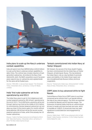 India plans to scale up the Navy’s undersea                   Tarkash commissioned into Indian Navy at
combat capabilities                                           Yantar Shipyard
India will spend more than INR550 billion (US$10 billion)     INS Tarkash, the second of the three stealth Frigates,
to scale up the Navy’s undersea combat capabilities to        has been commissioned into the Indian Navy at Yantar
deter China. The contract also includes induction of next     Shipyard, at Kaliningrad, Russia. This has bolstered
generation submarines. According to the Navy Chief,           the Indian Navy’s role as a key facilitator to promote
Admiral DK Joshi, the MoD’s acquisition council has given     peace and stability in the Indian Ocean region and
green signal to buy six submarines and a global tender        also strengthened Indo-Russian military technical
for the same will be floated soon.                            cooperation.
(Source: “R55,000- cr sub purchase okayed,” The Hindustan     (Source: “Tarkash joins Indian navy: Announcement,” United
Times, 5 December 2012, via Factiva, © 2012 HT Media          News of India, 9 November 2012, via Factiva.)
Limited)

                                                              CRPF plans to buy advanced UAVs to fight
India’ first nuke submarine set to be                         Naxals
operational by end-2013
                                                              Central Reserve Police Force (CRPF) plans to purchase
The Indian Navy plans to get its first indigenously built     unmanned aerial vehicles that it can operate without
nuclear-powered submarine, INS Arihant, operational by        the help of any external agency. The UAVs are expected
the end of 2013. The 6,000-tonne submarine will be put        to combat the Maoists and lift real-time images. The
through rigorous sea trials by the middle of 2013 before      Expression of Interest states that the air vehicle should
its commissioning. Nuclear-powered submarines can lurk        be easy to handle and have low heat and noise, which
deep sea closer to the enemy waters for months without        is inaudible at 3,000 ft. It should also have low radar
being detected. INS Arihant will be the second nuclear-       signatures to avoid detection and engagement by
powered submarine of India, while China already has 10        adversary.
nuclear submarines.
                                                              (Source: Vijaita Singh, “CRPF to buy advanced UAVs to fight
(Source: “India’s First Nuke Submarine to be Ready by 2013-   Naxals,” Indian Express, via Factiva, © 2012 Indian Expresss
end,” New India Express, 4 December 2012, via Factiva, ©      Online Media Pvt. Ltd)
2012 The New Indian Express Group)

Eye on defence | 30
 