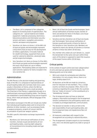 •	   The Basic List is composed of ten categories         •	   Basic List of Dual Use Goods and technologies: Semi-
           based on increasing levels of sophistication. The         annual notifications of licenses issued, transfer of
           categories are — special material and related             items and denials for items in the Basic List of dual-
           equipment; materials processing; electronics;             use goods and technologies
           telecommunications and information security;
                                                                •	   Sensitive and Very Sensitive List of Dual Use Goods
           sensors and lasers; navigation and avionics;
                                                                     and Technologies: Semi-annual notifications of
           marine; aerospace and propulsion.
                                                                     licenses issued and transfer of items for items in
      •	   Sensitive List: Items on Annex 1 of the WA’s list         the Sensitive or Very Sensitive Lists. Members are
           of dual-use goods and technologies represent              required to report any denials of transfers or licenses
           critical items that are keys for the development          of items in these lists within 30–60 days.
           of military applications. It includes material
                                                                •	   Any member who undercuts such denials (i.e., export
           for stealth technology, equipment that can be
                                                                     the denied item to the same end-user) within three
           used for submarine detection, advanced radar,
                                                                     years of the denial is supposed to report the issuance
           and jet engine technologies.
                                                                     of the export license within 30–60 days.
      •	   Very Sensitive List: Items on Annex 2 of the WA’s
           list of dual-use goods and technologies represent
           the most critical items for use in military          Critical points
           applications. Participating atates are expected to   In the context of export control and clear categorization
           exert extreme vigilance for items included in the    of arms and dual-use goods and technologies, the
           very sensitive list.                                 following points are to be noted:
                                                                •	   WA is just a body for exchanging and collecting
Administration                                                       information. It is not a treaty. Hence, there is no
                                                                     legal, binding aspect to it.
The WA Plenary is the decision-making and governing
body of the WA. It is composed of representatives of            •	   All decisions at the WA are made by consensus,
all participating states who normally meet once a year,              even for induction of new members. Thus, a single
usually in December at Vienna, where the WA has                      country can block any proposal. Often, there is no
established its headquarters and a small secretariat.                consensus regarding the scope of WA, the countries
The Chairman of the Plenary is appointed annually on a               that are “states of concern” or the constituents of a
rotational basis among participating states. The Plenary             “destabilizing” transfer.
has established a General Working Group and an Experts’         •	   The Arrangement does not have an observer
Group, which meet periodically. Official language of the             category. Information exchanged in the Arrangement
WA is English.                                                       remains confidential to the participating nations and
Information exchanged in the WA can include any matter               is treated as privileged diplomatic communication.
that individual participating states wish to bring to the       •	   The decision to transfer or deny an item is the
attention of other members, such as emerging trends                  sole responsibility of each participating state, and
in weapons programs, projects of concern and the                     the Arrangement does not impede bona-fide civil
accumulation of particular weapon systems.                           transactions.
The WA’s specific information exchange requirements             •	   All measures undertaken with respect to the
involve:                                                             Arrangement are according to national discretion.
•	   Munitions List: Semi-annual notifications of arms          •	   The Arrangement considers exports to non-members
     transfers, licenses issued and denied to all non-               only, and is not directed against any state or group of
     participating states, covering eight categories                 states.
     of Conventional Arms (including model and type
     information)

Eye on defence | 4
 