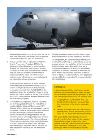 entire defence manufacturing sector. It does not specify    This lack of clarity on what constitutes defence goods
     what constitutes arms, armaments, dual-use items or         and services can lead to some very serious difficulties.
     components that go into arms and ammunition.
                                                                 For foreign OEMs, the lack of a clear definition has led
3.	 Product List: This list is as articulated in the MoD’s       to many of them offering, as part of offsets, goods and
    Defence Procurement Procedure (DPP) for the                  services, which are not part of any of the international
    discharge of offset obligations by foreign vendors.          definition of such goods. As a result, there was a
    Although this list provides some details of items in         possibility of India ending up with goods and services
    27 categories under three broad headings — defence           that cannot be seriously considered as advancing the
    products, products for internal security and civil           Indian defence industrial base. According to the CAG
    aerospace products, it does not define dual-use              report of 2012–13 on defence offsets, since 2005 India
    products or deal with component-level products and           has signed 16 offset contracts with various vendors for
    raw material for defence production.	                        INR184.45 billion.
    	
    To discharge offset obligation, an Indian company
    needs to become an Indian Offset Partner (IOP). To
    become an IOP, the defence manufacturer needs                   Conclusion
    to provide an item code from the NIC (1987) in the              It is therefore essential for India to adopt a strict
    application. Ideally, the “product list” should be in line      definition of the defence industry, goods, services
    with the NIC Code to enable the IOP and OEM to finalize         and technologies — preferably along the lines of WA.
    products for offset discharge with ease. However, this is       This is likely to be done in one of the following ways:
    not what actually happens.
                                                                    •	   Adopting the WA Munitions List, Basic List,
4.	 Special Chemicals, Organisms, Material, Equipment                    Sensitive and Very Sensitive List as standard
    and Technology (SCOMET) List: The SCOMET list is                     lists of reference for the defence industry in
    maintained by the Ministry of Commerce’s, DGFT.                      India.
    Although defence goods and technologies are covered
                                                                    •	   Defining an indigenous list that clearly lays out
    in Category 3 (material, material-processing equipment
                                                                         defence goods, services, technologies, dual-use
    including technologies); Category 5 (aerospace
                                                                         items and raw material for the defence industry.
    systems, equipment including production and test
    equipment, related technology and specially designed            This is expected to help India to get maximum
    components and accessories thereof); and Category               benefits from the offset policy. It is also expected
    7 (electronics, computers and information technology            to simplify the process of licensing for Indian
    including information security). It does not have a             manufacturers, and clearly help define the Indian
    separate dedicated section for them. It also does not           offset partners for offset projects with OEMs,
    does not coincide with any of the lists mentioned               resulting in better governance of such projects.
    above.

Eye on defence | 6
 