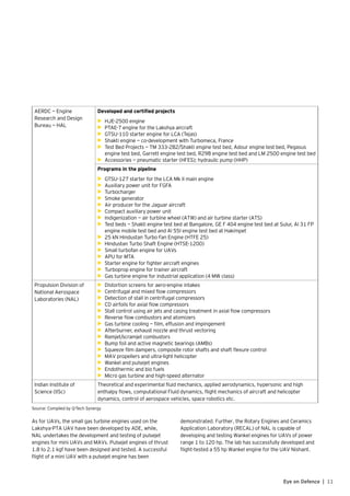 11Eye on Defence |
AERDC — Engine
Research and Design
Bureau — HAL
	Developed and certified projects
•	 HJE-2500 engine
•	 PTAE-7 engine for the Lakshya aircraft
•	 GTSU-110 starter engine for LCA (Tejas)
•	 Shakti engine — co-development with Turbomeca, France
•	 Test Bed Projects — TM 333-2B2/Shakti engine test bed, Adour engine test bed, Pegasus
engine test bed, Garrett engine test bed, R29B engine test bed and LM 2500 engine test bed
•	 Accessories — pneumatic starter (HFES); hydraulic pump (HHP)
Programs in the pipeline
•	 GTSU-127 starter for the LCA Mk II main engine
•	 Auxiliary power unit for FGFA
•	 Turbocharger
•	 Smoke generator
•	 Air producer for the Jaguar aircraft
•	 Compact auxiliary power unit
•	 Indigenization — air turbine wheel (ATW) and air turbine starter (ATS)
•	 Test beds — Shakti engine test bed at Bangalore, GE F 404 engine test bed at Sulur, Al 31 FP
engine mobile test bed and Al 55I engine test bed at Hakimpet
•	 25 kN Hindustan Turbo Fan Engine (HTFE 25)
•	 Hindustan Turbo Shaft Engine (HTSE-1200)
•	 Small turbofan engine for UAVs
•	 APU for MTA
•	 Starter engine for fighter aircraft engines
•	 Turboprop engine for trainer aircraft
•	 Gas turbine engine for industrial application (4 MW class)
Propulsion Division of
National Aerospace
Laboratories (NAL)
•	 Distortion screens for aero-engine intakes
•	 Centrifugal and mixed flow compressors
•	 Detection of stall in centrifugal compressors
•	 CD airfoils for axial flow compressors
•	 Stall control using air jets and casing treatment in axial flow compressors
•	 Reverse flow combustors and atomizers
•	 Gas turbine cooling — film, effusion and impingement
•	 Afterburner, exhaust nozzle and thrust vectoring
•	 Ramjet/scramjet combustors
•	 Bump foil and active magnetic bearings (AMBs)
•	 Squeeze film dampers, composite rotor shafts and shaft flexure control
•	 MAV propellers and ultra-light helicopter
•	 Wankel and pulsejet engines
•	 Endothermic and bio fuels
•	 Micro gas turbine and high-speed alternator
Indian Institute of
Science (IISc)
Theoretical and experimental fluid mechanics, applied aerodynamics, hypersonic and high
enthalpy flows, computational Fluid dynamics, flight mechanics of aircraft and helicopter
dynamics, control of aerospace vehicles, space robotics etc.
Source: Compiled by Q-Tech Synergy
As for UAVs, the small gas turbine engines used on the
Lakshya-PTA UAV have been developed by ADE, while,
NAL undertakes the development and testing of pulsejet
engines for mini UAVs and MAVs. Pulsejet engines of thrust
1.8 to 2.1 kgf have been designed and tested. A successful
flight of a mini UAV with a pulsejet engine has been
demonstrated. Further, the Rotary Engines and Ceramics
Application Laboratory (RECAL) of NAL is capable of
developing and testing Wankel engines for UAVs of power
range 1 to 120 hp. The lab has successfully developed and
flight-tested a 55 hp Wankel engine for the UAV Nishant.
 