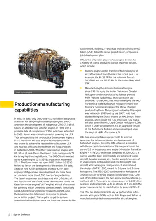 12 | Eye on Defence
Production/manufacturing
capabilities
Shakti turbo engine
In India, till date, only DRDO and HAL have been designated
as entities for designing and developing engines. DRDO
undertook the development of indigenous GTRE GTX-35VS
Kaveri, an afterburning turbofan engine, in 1989 with a
probable date of completion of 1996, which was extended
to 2009. Kaveri was originally aimed at powering the LCA
Tejas being built by the Aeronautical Development Agency
(ADA). However, the aero engine developed by DRDO
was unable to achieve the required thrust to power LCA
and thus was officially delinked from the Tejas program
in September 2008. While the Tejas needs an engine with
82—90 kN of peak thrust, the Kaveri could manage only 72
kN during flight testing in Russia. The DRDO finally winded
up the Kaveri engine (GTX-35VS) program on November
2014. The Government has spent INR21 billion (US$350
Million) so far on the development of the engine. Till date,
a total of nine Kaveri prototypes and four Kaveri core
engine prototypes have been developed and these have
accumulated more than 2,550 hours of engine testing.
The Kaveri engine was also integrated with IL-76 Aircraft
and flight-tested. As of now, it has been decided to use the
Kaveri derivative engine (“dry” engine) without afterburner
for powering Indian unmanned combat aircraft, tentatively
called Autonomous Unmanned Research Aircraft. Also,
the Government is determined to involve the private
sector in this project. The target is to get the system
operational within 8 years once the funds are cleared by the
Government. Recently, France had offered to invest INR60
billion (US$1 billion) to revive project Kaveri, proposing a
joint development plan.
HAL is the only Indian player whose engine division has
a history of license producing various imported designs,
which include:
•	 Building engines under transfer of technology for all
aircraft acquired from Russia in the recent past — for
example, the AL-31 FP for the Indian Air Force’s
Su 30MKI and the RD-33 MK for the Indian Navy’s MiG-
29K.
•	 Manufacturing the Artouste turboshaft engine
since 1961 to equip the Indian Chetak and Cheetah
helicopters under manufacturing license granted
from France’s Turbomeca. These are not in use
anymore. Further, HAL has jointly developed the HAL/
Turbomeca Shakti turboshaft helicopter engine with
France’s Turbomeca to power the Dhruv choppers
produced by them. The program to develop this engine
was initiated in 1999 and by late 2007, HAL had
started fitting the Shakti engines on HAL Dhruv. These
engines, which power the HAL Dhruv and HAL Rudra,
will also power the HAL Light Combat Helicopter (LCH),
which is under development. It is an upgraded version
of the Turbomeca Ardiden and was developed under
the aegis of a HAL—Turbomeca JV.
HAL has also undertaken a project with its internal
resources for indigenous design and development of
turboshaft engines. Recently, HAL achieved a milestone
with the successful completion of the inaugural run of the
core of 25 kN indigenous aero engine (Hindustan Turbo Fan
Engine — HTFE 25), which was completed in June 2016. It
can be used for basic, intermediate and advanced trainer
aircraft, besides business jets, five ton weight class aircraft
in single engine configuration and nine ton weight class
aircraft with twin engine configuration. It also initiated
the design of HTSE-1200, meant for 3-tonne to 6.5-tonne
helicopters. The HTSE-1200 can be used for helicopters of
3.5 ton class in the single engine configuration (e.g., LUH)
and of 5 to 8 ton class in the twin engine configuration (e.g.,
ALH and LCH). The engine develops a power of 1,200 kW at
sea level and can operate up to an altitude of 7 km. Both the
projects are expected to reach fruition by around 2020—21.
The PSU has also entered into key JV partnerships in this
domain with global OEMs such as Rolls Royce and Safran to
manufacture high-tech components for aircraft engines.
 