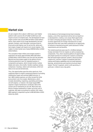 14 | Eye on Defence
An aero engine’s life is about 1,500 hours; each fighter
platform with a service life of 5,000—6,000 hours will
require around 3.5 engines each. The development of each
engine variant costs around INR120 billion (US$2 billion).
Hence, there seems to be a huge development cost and
demand. Similarly, each helicopter consumes three to
three-and-a-half engines over its service life, while each
twin-engine chopper will require six to seven engines. This
makes it a total market size of about INR500 billion (US$8—
US$10 billion).
The cumulative Indian military aero-engine market is
expected to be worth approximately INR3,500 billion
(US$60 billion—US$70 billion) over the next two decades.
Beyond one-time engine supply to the defence forces,
immense potential is seen for repeated business in
components and spares, which include nozzles, turbine
blades and vanes, drive shafts, flexible couplings casings,
compressor, housings, stators and sub-assays, which are
likely to be sourced domestically.
Thus, the opportunities span the entire spectrum, from
supplying engine to engine components/spares to providing
maintenance repair and overhaul (MRO) services. In
fact, MRO-related expenses can often exceed the initial
procurement cost of an engine. Maintenance, which
includes dismantling, inspecting, assembling and testing
aircraft engines, is, however, the single largest MRO
segment. Engine maintenance constitutes 35% of the
overall cost of maintaining an aircraft. More than two-
thirds of engine maintenance is taken up by the cost of
materials, with labor accounting for another 22%. India’s
MRO segment is expected to grow to INR180 billion (US$3
billion) by 2020.
Market size
In the absence of technological know-how to develop
engines, a lot of the requirement will be met via imports or
co-development, creating a very large offset opportunity
for India’s emerging aerospace industry. Thus, there is a
lucrative opportunity for foreign manufacturers as well,
especially those who view India’s potential as an opportunity
to outsource manufacturing work, partly because of offset
requirements and cost benefits.
The market would also pave way for JVs/MoUs between
foreign and Indian firms for engines as well as engineering
components. Thus, there would be plethora of opportunities
and ample business for existing tier-2 players (companies
that will build engine hydraulic systems, electrical power
systems etc.) and tier-3 players (companies that have
casting and forging capabilities and can build fasteners,
bearings, wiring harness and machine structural sheet
metal). The tier-3 segment, which is still upcoming, in
particular, is likely to see a big uptick.
 