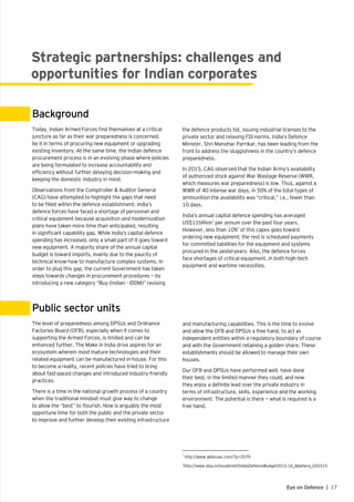 17Eye on Defence |
Strategic partnerships: challenges and
opportunities for Indian corporates
Background
Public sector units
Today, Indian Armed Forces find themselves at a critical
juncture as far as their war preparedness is concerned,
be it in terms of procuring new equipment or upgrading
existing inventory. At the same time, the Indian defence
procurement process is in an evolving phase where policies
are being formulated to increase accountability and
efficiency without further delaying decision-making and
keeping the domestic industry in mind.
Observations from the Comptroller & Auditor General
(CAG) have attempted to highlight the gaps that need
to be filled within the defence establishment. India’s
defence forces have faced a shortage of personnel and
critical equipment because acquisition and modernization
plans have taken more time than anticipated, resulting
in significant capability gap. While India’s capital defence
spending has increased, only a small part of it goes toward
new equipment. A majority share of the annual capital
budget is toward imports, mainly due to the paucity of
technical know-how to manufacture complex systems. In
order to plug this gap, the current Government has taken
steps towards changes in procurement procedures — by
introducing a new category “Buy (Indian - IDDM)” revising
The level of preparedness among DPSUs and Ordnance
Factories Board (OFB), especially when it comes to
supporting the Armed Forces, is limited and can be
enhanced further. The Make in India drive aspires for an
ecosystem wherein most mature technologies and their
related equipment can be manufactured in-house. For this
to become a reality, recent policies have tried to bring
about fast-paced changes and introduced industry-friendly
practices.
There is a time in the national growth process of a country
when the traditional mindset must give way to change
to allow the “best” to flourish. Now is arguably the most
opportune time for both the public and the private sector
to improve and further develop their existing infrastructure
the defence products list, issuing industrial licenses to the
private sector and relaxing FDI norms. India’s Defence
Minister, Shri Manohar Parrikar, has been leading from the
front to address the sluggishness in the country’s defence
preparedness.
In 2015, CAG observed that the Indian Army’s availability
of authorized stock against War Wastage Reserve (WWR,
which measures war preparedness) is low. Thus, against a
WWR of 40 intense war days, in 50% of the total types of
ammunition the availability was “critical,” i.e., fewer than
10 days.
India’s annual capital defence spending has averaged
US$11billion1
per annum over the past four years.
However, less than 10%2
of this capex goes toward
ordering new equipment; the rest is scheduled payments
for committed liabilities for the equipment and systems
procured in the yesteryears. Also, the defence forces
face shortages of critical equipment, in both high–tech
equipment and wartime necessities.
and manufacturing capabilities. This is the time to evolve
and allow the OFB and DPSUs a free hand, to act as
independent entities within a regulatory boundary of course
and with the Government retaining a golden share. These
establishments should be allowed to manage their own
houses.
Our OFB and DPSUs have performed well, have done
their best, in the limited manner they could, and now
they enjoy a definite lead over the private industry in
terms of infrastructure, skills, experience and the working
environment. The potential is there — what is required is a
free hand.
1
http://www.defproac.com/?p=2079
2
http://www.idsa.in/issuebrief/IndiasDefenceBudget2015-16_lkbehera_020315
 