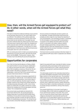 18 | Eye on Defence 18Eye on Defence |
If we were to follow the traditional methods of procurement
as we have been doing thus far, the results might not be
any different. The ambitions of the political leadership
to institute a corrective mechanism and the vision of the
Government can be matched only if we adopt new and
innovative methods while also embracing the private sector.
The Government could do well to match the competencies
in the corporate sector with that of the public sector and
find collaborative arrangements. The idea here is to mesh
the efficiencies in the private sector with the infrastructure
in the public sector for a win-win situation.
DPP, an evolving document on India’s procurement policies,
has become an inclusive document, with both the private
sector and the MSMEs. The document, however, does
not delve much into defining the process through which
This is the first time that the Ministry of Defence (MoD)
has made the effort to consult all industry stakeholders
to create an all-inclusive document. From seeding the
idea of SPs to building a consensus, the journey has not
been smooth, with plenty of opposition from various
stakeholders, some out of fear of the unknown and some
because of perceived notions of unfair play.
Once notified, SPs present a tremendous opportunity for
the corporates to “walk the talk.” From advanced missile
systems to guns and ammunition, from surface ships to
subs, aircraft and materials, the entire spectrum of the
strategic systems of the Armed Forces will be opened for
the large corporates that qualify as SPs. A very critical
aspect of creating SPs is to create a meritocracy system
wherein the competencies of the private players are fully
utilized. This is fundamental to growth.
Procurement plans would ideally be shared by the
Government with the SPs, who would participate in
shaping these plans to provide the best possible effect.
The Defence Forces will be involved at every stage with
the corporates, like they currently are with the OFB and
DPSUs, for handholding as necessary. The Armed Forces
may do well to revise their HR policy to enable their best
How, then, will the Armed Forces get equipped to protect us?
Or, in other words, when will the Armed Forces get what they
need?
Opportunities for corporates
the procurement of strategically sensitive systems can
be undertaken. Strategic partnerships hold the key and
probably provide a hope of a near-hassle free induction of
procured equipment. The Committee of Experts3
constituted
for the formulation of the present DPP recommended a
recognition of the abilities and intent within the private
sector to contribute to the nation’s defence industry
through strategic partnerships. A broad criterion for
strategic partners (SPs) was indicated by the Committee,
further refined by the successor Committee, to draw up
detailed pre-qualifications.
The Government is currently working on the final chapter of
the progressive DPP 2016, which is expected to be released
soon.
talent to be posted with large corporates for better synergy.
As partnership with private players at the topmost level is
a first for the Armed Forces in India, it will be paramount
that the modus operandi is well documented for future
reference.
The addressable market for the corporates should add up
to at least US$10billion equivalent in the first three years.
Major systems on the map will yield more. The cascading
effect it would have on the industry at large could well be
in the range of 3x times the investment, if not more. Cash
flows will demand setting up of new infrastructure, best
business ethics, global best practices, greater efficiencies,
hiring of fresh talent, universities revising their curriculum
to include aerospace and defence, tiering of the industry
and so on.
The greatest opportunity is to be able to participate in
the strategic affairs of the nation by equipping the Armed
Forces with the best systems in the world. The current
ask is to reverse the present import-export ratio through
indigenous development and production and thus the
opportunity is to increase defence exports to such levels as
to be able to shape foreign policy. Military diplomacy will
have a new flavor.
3
Shri Dhirendra Singh committee and Dr V.K. Aatre committee
 