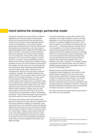 19Eye on Defence |
The Experts Committee set up by the Ministry of Defence
deliberated on the important aspect of improving the
efficiency of the procurement process and helping the
Armed Forces to be able to induct strategically sensitive
systems at a desirable pace. The concept of strategic
partnerships emerged because this would be different from
the standard procurement process. Also, the concept of
Raksha Udyog Ratna (RUR), fielded in the DPP 2006, never
took off; therefore, it was important that the identified
pitfalls were addressed. The concept is being revitalized
now. The concept was carefully crafted, with overriding
stipulations such as only one SP per segment. To quote
the report, in concept, “Having considered the nature of
defence material and the configurations of defence industry
worldwide we have come to the inevitable conclusion that if
the strengths of private industry are to be harnessed then
they must be done under well-defined models depending
upon the strategic needs, quality criticality and cost
competitiveness. Whenever the vendor base is large and
competition is feasible, the competitive bidding process
must be followed. There are cases, however, where certain
platforms are of strategic importance. For these, we are
recommending the “Strategic Partnership model” for
creating capacity in the private sector on a long-term basis.
Such a capacity will be created over and above the capacity
and infrastructure that exists in public sector units. This is
expected to spur the sectors toward a more efficient and
effective mode of operation. Likewise, there are cases
where quality is critical and vendor base is very narrow.
For these we are recommending a model of “development
partnership.” These models would depend upon the systems
and products within the ambit of the requisite model.”4
The industry was, however, keen that the market forces
take over the decision of the SP in each of the segments and
that they be allowed to be eligible for all segments. It was
argued extensively in the Committee’s report that adequate
opportunity must be given to the private industry to enable
enhanced defence production. While in the present context,
the “buy and make” category of procurement invites the
choice of the Indian production partner basis the market
forces and best combined bid, the situation was sought to
be reversed in the case of SPs considering the importance
of self-reliance in the core segments of the nation’s war-
fighting strength.
Intent behind the strategic partnership model
The selection/nomination could be either (i) after a G2G
negotiation, (ii) through competition, (iii) prior to the G2G
negotiation or (iv) ab-initio selection for all segments. On
the point of a company’s eligibility for SP status in more
than one segment, the committee felt otherwise and in the
report wrote, “… having been declared a Strategic Partner
in any one platform, or a family of complex weapons or a
major network programme that entity or its associate or
subsidiary should not be eligible to be chosen as a Strategic
Partner for any other purpose under this dispensation. This
is to prevent conglomerate monopolies emerging at the
very start without production even having commenced.
Likewise, they will also not be allowed to have cross-
holdings in each other’s companies. The available capability
and capacity in the concerned public sector unit will be an
additional safeguard against any monopolistic tendency on
the part of the Strategic Partner.”5
While the Experts Committee deliberated on the
strategically important segments, it also called for a well-
defined protocol to identify the SPs, the primary focus
being to identify capabilities for sustained improvements
in platforms through technology insertions. The selection
procedure is central to the success of the scheme, and
therefore the Ministry formed a successor committee, which
actually developed the parameters for selection. These were
thereafter deliberated by the Minister with his staff and with
the industry at large on a number of occasions.
The draft is now ready to be placed before the apex body of
the ministry for its consideration.
4
Committee of Experts for Amendment to DPP-2013 Including formulation of 	
policy framework” from July 2015
5
Committee of Experts for Amendment to DPP-2013 Including formulation of
policy framework” from July 2015
 