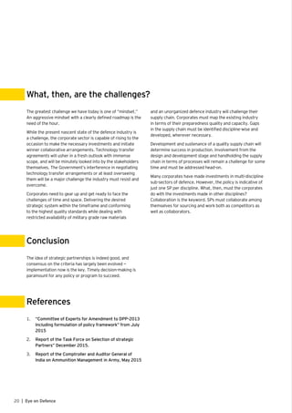 20 | Eye on Defence
The greatest challenge we have today is one of “mindset.”
An aggressive mindset with a clearly defined roadmap is the
need of the hour.
While the present nascent state of the defence industry is
a challenge, the corporate sector is capable of rising to the
occasion to make the necessary investments and initiate
winner collaborative arrangements. Technology transfer
agreements will usher in a fresh outlook with immense
scope, and will be minutely looked into by the stakeholders
themselves. The Government’s interference in negotiating
technology transfer arrangements or at least overseeing
them will be a major challenge the industry must resist and
overcome.
Corporates need to gear up and get ready to face the
challenges of time and space. Delivering the desired
strategic system within the timeframe and conforming
to the highest quality standards while dealing with
restricted availability of military grade raw materials
The idea of strategic partnerships is indeed good, and
consensus on the criteria has largely been evolved —
implementation now is the key. Timely decision-making is
paramount for any policy or program to succeed.
1.	 “Committee of Experts for Amendment to DPP-2013
Including formulation of policy framework” from July
2015
2.	 Report of the Task Force on Selection of strategic
Partners” December 2015.
3.	 Report of the Comptroller and Auditor General of
India on Ammunition Management in Army, May 2015
What, then, are the challenges?
Conclusion
References
and an unorganized defence industry will challenge their
supply chain. Corporates must map the existing industry
in terms of their preparedness quality and capacity. Gaps
in the supply chain must be identified discipline-wise and
developed, wherever necessary.
Development and sustenance of a quality supply chain will
determine success in production. Involvement from the
design and development stage and handholding the supply
chain in terms of processes will remain a challenge for some
time and must be addressed head-on.
Many corporates have made investments in multi-discipline
sub-sectors of defence. However, the policy is indicative of
just one SP per discipline. What, then, must the corporates
do with the investments made in other disciplines?
Collaboration is the keyword. SPs must collaborate among
themselves for sourcing and work both as competitors as
well as collaborators.
 