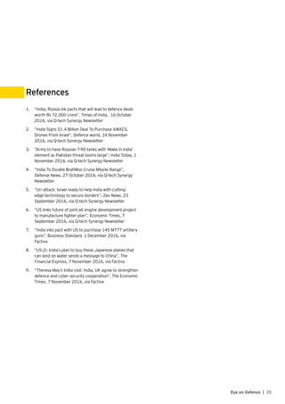 35Eye on Defence |
1.	 “India, Russia ink pacts that will lead to defence deals
worth Rs 72,000 crore”, Times of India , 16 October
2016, via Q-tech Synergy Newsletter
2.	 “India Signs $1.4 Billion Deal To Purchase AWACS,
Drones From Israel”, Defence world, 24 November
2016, via Q-tech Synergy Newsletter
3.	 “Army to have Russian T-90 tanks with ‘Make in India’
element as Pakistan threat looms large”, India Today, 1
November 2016, via Q-tech Synergy Newsletter
4.	 “India To Double BrahMos Cruise Missile Range”,
Defense News, 27 October 2016, via Q-tech Synergy
Newsletter
5.	 “Uri attack: Israel ready to help India with cutting-
edge technology to secure borders”, Zee News, 23
September 2016, via Q-tech Synergy Newsletter
6.	 “US links future of joint jet engine development project
to manufacture fighter plan”, Economic Times, 7
September 2016, via Q-tech Synergy Newsletter
7.	 “India inks pact with US to purchase 145 M777 artillery
guns”, Business Standard, 1 December 2016, via
Factiva
8.	 “US-2i: India’s plan to buy these Japanese planes that
can land on water sends a message to China”, The
Financial Express, 7 November 2016, via Factiva
9.	 “Theresa May’s India visit: India, UK agree to strengthen
defence and cyber security cooperation”, The Economic
Times, 7 November 2016, via Factiva
References
 