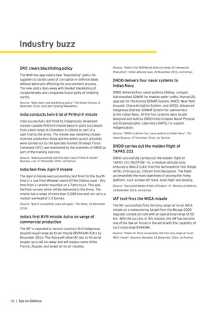 Industry buzz
DAC clears blacklisting policy
The MoD has approved a new “blacklisting” policy for
suppliers to tackle cases of corruption in defence deals
without adversely affecting the procurement process.
The new policy does away with blanket blacklisting of
conglomerates and companies found guilty of violating
norms.
(Source: “MoD clears new blacklisting policy”, The Indian Express, 8
November 2016, via Q-tech Synergy Newsletter)
India conducts twin trial of Prithvi-II missile
India successfully test-fired its indigenously developed
nuclear-capable Prithvi-II missile twice in quick succession
from a test range at Chandipur in Odisha as part of a
user trial by the Army. The missile was randomly chosen
from the production stock and the entire launch activities
were carried out by the specially formed Strategic Force
Command (SFC) and monitored by the scientists of DRDO as
part of the training exercise.
(Source: “India successfully test-fires twin trial of Prithvi-II missile”,
Business Line, 21 November 2016, via Factiva)
India test-fires Agni-V missile
The Agni-V missile was successfully test fired for the fourth
time in a row from Wheeler Island off the Odisha coast - this
time from a canister mounted on a Tatra truck. This was
the final version which will be delivered to the Army. The
missile has a range of more than 5,000 kms and can carry a
nuclear warhead of 1.5 tonnes.
(Source: “Agni-V successfully soars yet again”, The Hindu, 26 December
2016)
India’s first BVR missile Astra on verge of
commercial production
The IAF is expected to receive country’s first indigenous
beyond visual range air-to-air missile (BVRAAM) Astra by
December 2016. The Astra will allow IAF jets to hit aerial
targets up to 60 km away and will replace some of the
French, Russian and Israeli air-to-air missiles.
(Source: “India’s First BVR Missile Astra on Verge of Commercial
Production”, Indian defence news, 26 November 2016, via Factiva)
DRDO delivers four naval systems to
Indian Navy
DRDO delivered four naval systems (Abhay: compact
hull-mounted SONAR for shallow water crafts, Humsa UG:
upgrade for the Humsa SONAR System, NACS: Near-field
Acoustic Characterisation System, and AIDSS: Advanced
Indigenous Distress SONAR System for submarines)
to the Indian Navy. All the four systems were locally
designed and built by DRDO’s Kochi-based Naval Physical
and Oceanographic Laboratory (NPOL) to support
indigenization.
(Source: “DRDO to deliver four naval systems to Indian Navy”, The
Indian Express, 17 November 2016, via Factiva)
DRDO carries out the maiden flight of
TAPAS 201
DRDO successfully carried out the maiden flight of
TAPAS 201 (RUSTOM – II), a medium-altitude long-
endurance (MALE) UAV from the Aeronautical Test Range
(ATR), Chitradurga, 250 km from Bangalore. The flight
accomplished the main objectives of proving the flying
platform, such as take-off, bank, level flight and landing.
(Source: “Successful Maiden Flight of Rustom – II”, Ministry of Defence,
16 November 2016, via Factiva)
IAF test-fires the MICA missile
The IAF successfully fired the long range air-to-air MICA
missile on a maneuvering target from the Mirage-2000
Upgrade combat aircraft with an operational range of 50
Km. With the success of this mission, the IAF has become
one of the few air forces in the world with the capability of
such long range BVRAAM.
(Source: “Indian Air Force successfully test fires long range air-to-air
MICA missile”, Business Standard, 24 September 2016, via Factiva)
36 | Eye on Defence
 