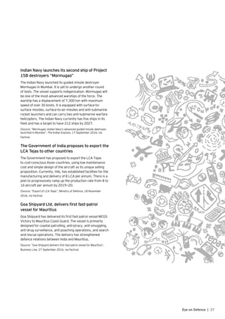 Indian Navy launches its second ship of Project
15B destroyers “Mormugao”
The Indian Navy launched its guided missile destroyer
Mormugao in Mumbai. It is yet to undergo another round
of tests. The vessel supports indigenization. Mormugao will
be one of the most advanced warships of the force. The
warship has a displacement of 7,300 ton with maximum
speed of over 30 knots. It is equipped with surface-to-
surface missiles, surface-to-air missiles and anti-submarine
rocket launchers and can carry two anti-submarine warfare
helicopters. The Indian Navy currently has five ships in its
fleet and has a target to have 212 ships by 2027.
(Source: “Mormugao, Indian Navy’s advanced guided missile destroyer,
launched in Mumbai”, The Indian Express, 17 September 2016, via
Factiva)
The Government of India proposes to export the
LCA Tejas to other countries
The Government has proposed to export the LCA Tejas
to cost-conscious Asian countries, using low maintenance
cost and simple design of the aircraft as its unique selling
proposition. Currently, HAL has established facilities for the
manufacturing and delivery of 8 LCA per annum. There is a
plan to progressively ramp up the production rate from 8 to
16 aircraft per annum by 2019—20.
(Source: “Export of LCA Tejas”, Ministry of Defence, 18 November
2016, via Factiva)
Goa Shipyard Ltd. delivers first fast-patrol
vessel for Mauritius
Goa Shipyard has delivered its first fast-patrol vessel MCGS
Victory to Mauritius Coast Guard. The vessel is primarily
designed for coastal patrolling, anti-piracy, anti-smuggling,
anti-drug surveillance, anti-poaching operations, and search
and rescue operations. The delivery has strengthened
defence relations between India and Mauritius.
(Source: “Goa Shipyard delivers first fast patrol vessel for Mauritius”,
Business Line, 27 September 2016, via Factiva)
37Eye on Defence |
 