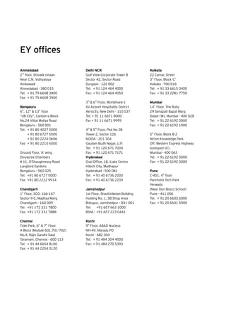 Ahmedabad
2nd
floor, Shivalik Ishaan
Near C.N. Vidhyalaya
Ambawadi
Ahmedabad - 380 015
Tel:	 + 91 79 6608 3800
Fax:	+ 91 79 6608 3900
Bengaluru
6th
, 12
th
& 13
th
floor
“UB City”, Canberra Block
No.24 Vittal Mallya Road
Bengaluru - 560 001
Tel:	 + 91 80 4027 5000
	 + 91 80 6727 5000
	 + 91 80 2224 0696
Fax:	+ 91 80 2210 6000
Ground Floor, ‘A’ wing
Divyasree Chambers
# 11, O’Shaughnessy Road
Langford Gardens
Bengaluru - 560 025
Tel:	 +91 80 6727 5000
Fax:	+91 80 2222 9914
Chandigarh
1st
Floor, SCO: 166-167
Sector 9-C, Madhya Marg
Chandigarh - 160 009
Tel: 	+91 172 331 7800
Fax: 	+91 172 331 7888
Chennai
Tidel Park, 6th
& 7
th
Floor
A Block (Module 601,701-702)
No.4, Rajiv Gandhi Salai
Taramani, Chennai - 600 113
Tel:	 + 91 44 6654 8100
Fax:	+ 91 44 2254 0120
Delhi NCR
Golf View Corporate Tower B
Sector 42, Sector Road
Gurgaon - 122 002
Tel:	 + 91 124 464 4000
Fax:	+ 91 124 464 4050
3rd
& 6
th
Floor, Worldmark-1
IGI Airport Hospitality District
Aerocity, New Delhi - 110 037
Tel: + 91 11 6671 8000
Fax + 91 11 6671 9999
4th
& 5
th
Floor, Plot No 2B
Tower 2, Sector 126
NOIDA - 201 304
Gautam Budh Nagar, U.P.
Tel:	 + 91 120 671 7000
Fax: 	+ 91 120 671 7171
Hyderabad
Oval Office, 18, iLabs Centre
Hitech City, Madhapur
Hyderabad - 500 081
Tel:	 + 91 40 6736 2000
Fax:	+ 91 40 6736 2200
Jamshedpur
1st Floor, Shantiniketan Building
Holding No. 1, SB Shop Area
Bistupur, Jamshedpur – 831 001
Tel:		 +91 657 663 1000
BSNL:	 +91 657 223 0441
Kochi
9th
Floor, ABAD Nucleus
NH-49, Maradu PO
Kochi - 682 304
Tel:	 + 91 484 304 4000
Fax:	+ 91 484 270 5393
EY offices
Kolkata
22 Camac Street
3rd
Floor, Block ‘C’
Kolkata - 700 016
Tel:	 + 91 33 6615 3400
Fax:	+ 91 33 2281 7750
Mumbai
14th
Floor, The Ruby
29 Senapati Bapat Marg
Dadar (W), Mumbai - 400 028
Tel:	 + 91 22 6192 0000
Fax:	+ 91 22 6192 1000
5th
Floor, Block B-2
Nirlon Knowledge Park
Off. Western Express Highway
Goregaon (E)
Mumbai - 400 063
Tel:	 + 91 22 6192 0000
Fax:	+ 91 22 6192 3000
Pune
C-401, 4th
floor
Panchshil Tech Park
Yerwada
(Near Don Bosco School)
Pune - 411 006
Tel:	 + 91 20 6603 6000
Fax:	+ 91 20 6601 5900
 