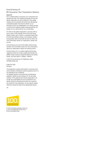 About EY
EY is a global leader in assurance, tax, transaction and
advisory services. The insights and quality services we
deliver help build trust and confidence in the capital
markets and in economies the world over. We develop
outstanding leaders who team to deliver on our
promises to all of our stakeholders. In so doing, we play
a critical role in building a better working world for our
people, for our clients and for our communities.
EY refers to the global organization, and may refer to
one or more, of the member firms of Ernst & Young
Global Limited, each of which is a separate legal entity.
Ernst & Young Global Limited, a UK company limited
by guarantee, does not provide services to clients. For
more information about our organization, please visit
ey.com.
Ernst & Young LLP is one of the Indian client serving
member firms of EYGM Limited. For more information
about our organization, please visit www.ey.com/in.
Ernst & Young LLP is a Limited Liability Partnership,
registered under the Limited Liability Partnership Act,
2008 in India, having its registered office at 22 Camac
Street, 3rd Floor, Block C, Kolkata - 700016
© 2017 Ernst & Young LLP. Published in India.
All Rights Reserved.
EYIN1701-002
ED None
This publication contains information in summary form
and is therefore intended for general guidance only. It is
not intended to be a substitute
for detailed research or the exercise of professional
judgment. Neither Ernst & Young LLP nor any other
member of the global Ernst & Young organization can
accept any responsibility for loss occasioned to any
person acting or refraining from action as a result of
any material in this publication. On any specific matter,
reference should be made to the appropriate advisor.
VS
EYreferstotheglobalorganization,and/orone
ormoreoftheindependentmemberfirmsof
Ernst&YoungGlobalLimited
Ernst & Young LLP
EY | Assurance | Tax | Transactions | Advisory
 