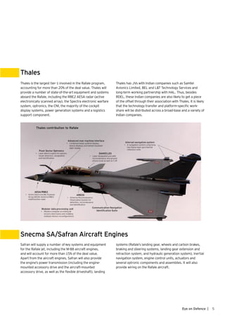 5Eye on Defence |
Thales
Snecma SA/Safran Aircraft Engines
Thales is the largest tier-1 involved in the Rafale program,
accounting for more than 20% of the deal value. Thales will
provide a number of state-of-the-art equipment and systems
aboard the Rafale, including the RBE2 AESA radar (active
electronically scanned array), the Spectra electronic warfare
system, optronics, the CNI, the majority of the cockpit
display systems, power generation systems and a logistics
support component.
Safran will supply a number of key systems and equipment
for the Rafale jet, including the M-88 aircraft engines,
and will account for more than 15% of the deal value.
Apart from the aircraft engines, Safran will also provide
the engine’s power transmission (including the engine-
mounted accessory drive and the aircraft-mounted
accessory drive, as well as the flexible driveshaft), landing
Thales has JVs with Indian companies such as Samtel
Avionics Limited, BEL and L&T Technology Services and
long-term working partnership with HAL. Thus, besides
RDEL, these Indian companies are also likely to get a piece
of the offset through their association with Thales. It is likely
that the technology transfer and platform-specific work-
share will be distributed across a broad-base and a variety of
Indian companies.
systems (Rafale’s landing gear, wheels and carbon brakes,
braking and steering systems, landing gear extension and
retraction system, and hydraulic generation system), inertial
navigation system, engine control units, actuators and
several optronic components and assemblies. It will also
provide wiring on the Rafale aircraft.
 