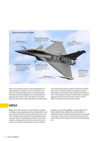 Safran has a strong presence in India with operations of
eight subsidiary companies and JVs, including two JVs
with HAL and Max Aerospace India. The company plans
to discharge its offset obligation by reviving a fighter jet
engine program Kaveri, which was stalled in 2014 after
the Kaveri gas turbine engine developed for combat planes
MBDA will provide armaments to the Rafale jet, including
the Meteor radar guided Beyond Visual Range (BVR), an air-
to-air missile with a beyond-visual-range over 100 km, and
Storm Shadow (known as Système de CroisièreAutonome
à Longue Portée – EmploiGénéral or SCALP in the French
military), a long range air-to-ground cruise missile with a
range of over 560 km. The total value of the armaments
and unmanned aircraft was unable to provide the required
power thrust. The Kaveri engine is planned to be used in
the indigenous Tejas fighter, which is likely to be inducted in
2020. The company has signed a US$2 million consultancy
agreement and has further offered to invest €1 billion
(INR74.7 billion) in the Kaveri engine project.
package to be provided by MBDA is approximately €710
million (INR53 billion). MBDA will work with DRDO to
transfer the thrust vectoring technologies that are expected
to be used in Astra and other missiles, putting them at the
level of Meteor. The company also has tie-ups with BDL and
HAL.
MBDA
6 | Eye on Defence
 