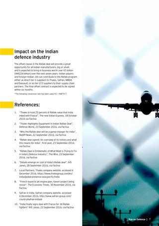 7
Impact on the Indian
defence industry
References:
The offset clause in the Rafale deal will provide a great
opportunity for all Indian manufacturers, big or small,
and is expected to bring in business worth over €3 billion
(INR224 billion) over the next seven years. Indian players
and foreign—Indian JVs can contribute to the Rafale program
either as direct tier-1 suppliers to Thales, Safran, MBDA
and Dassault, or as tier-2/3 suppliers to their supply chain
partners. The final offset contract is expected to be signed
within six months.
*The following conversion rate has been used: €1 = INR74.7.
1.	 	“Thales to hold 25 percent of Rafale value that India
inked with France”, The new Indian Express, 18 October
2016 via Factiva
2.	 	“Thales Highlights Equipment In Indian Rafale Deal”,
Defense World, 23 September 2016, via Factiva
3.	 	“Why the Rafale deal will be a game-changer for India”,
Rediff News, 22 September 2016, via Factiva
4.	 	“Rafale deal signed: An overview of its history and what
this means for India”, First post, 23 September 2016,
via Factiva
5.	 	“Rafale Deal is Emblematic of What Modi is Trying to Fix
in India’s Defence Industry”, The Wire, 23 September
2016, via Factiva
6.	 	“Details emerge on cost of India’s Rafale deal”, IHS
Janes, 28 September 2016, via Factiva
7.	 	Local Partners, Thales company website, accessed 6
December 2016, https://www.thalesgroup.com/en/
india/global-presence-asia-pacific/india
8.	 	“French boost to jet engine plan, Kaveri project being
revive”, The Economic Times, 30 November 2016, via
Factiva
9.	 	Safran in India, Safran company website, accessed
6 December 2016, http://www.safran-group.com/
country/safran-india/e
10.	 	“India finally signs deal with France for 36 Rafale
fighters” IHS Janes, 23 September 2016, via Factiva
Eye on Defence | 7
 