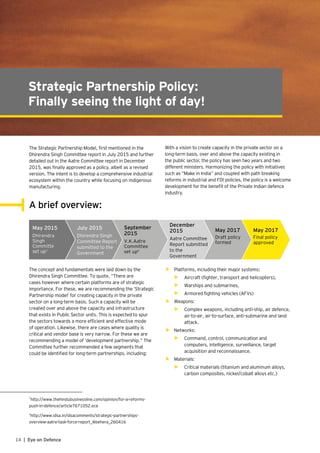 14 | Eye on Defence
Strategic Partnership Policy:
Finally seeing the light of day!
The Strategic Partnership Model, first mentioned in the
Dhirendra Singh Committee report in July 2015 and further
detailed out in the Aatre Committee report in December
2015, was finally approved as a policy, albeit as a revised
version. The intent is to develop a comprehensive industrial
ecosystem within the country while focusing on indigenous
manufacturing.
With a vision to create capacity in the private sector on a
long-term basis, over and above the capacity existing in
the public sector, the policy has seen two years and two
different ministers. Harmonizing the policy with initiatives
such as “Make in India” and coupled with path breaking
reforms in industrial and FDI policies, the policy is a welcome
development for the benefit of the Private Indian defence
industry.
A brief overview:
May 2015
Dhirendra
Singh
Committe
set up1
July 2015
Dhirendra Singh
Committee Report
submitted to the
Government
September
2015
V.K.Aatre
Committee
set up2
December
2015
Aatre Committee
Report submitted
to the
Government
May 2017
Draft policy
formed
May 2017
Final policy
approved
The concept and fundamentals were laid down by the
Dhirendra Singh Committee. To quote, “There are
cases however where certain platforms are of strategic
importance. For these, we are recommending the ‘Strategic
Partnership model’ for creating capacity in the private
sector on a long-term basis. Such a capacity will be
created over and above the capacity and infrastructure
that exists in Public Sector units. This is expected to spur
the sectors towards a more efficient and effective mode
of operation. Likewise, there are cases where quality is
critical and vendor base is very narrow. For these we are
recommending a model of ‘development partnership.” The
Committee further recommended a few segments that
could be identified for long-term partnerships, including:
•	 Platforms, including their major systems:
•	 Aircraft (fighter, transport and helicopters),
•	 Warships and submarines,
•	 Armored fighting vehicles (AFVs)
•	 Weapons:
•	 Complex weapons, including anti-ship, air defence,
air-to-air, air-to-surface, anti-submarine and land
attack.
•	 Networks:
•	 Command, control, communication and
computers, intelligence, surveillance, target
acquisition and reconnaissance.
•	 Materials:
•	 Critical materials (titanium and aluminum alloys,
carbon composites, nickel/cobalt alloys etc.)
1
http://www.thehindubusinessline.com/opinion/for-a-reforms-
push-in-defence/article7671052.ece
2
http://www.idsa.in/idsacomments/strategic-partnerships-
overview-aatre-task-force-report_lkbehera_260416
 