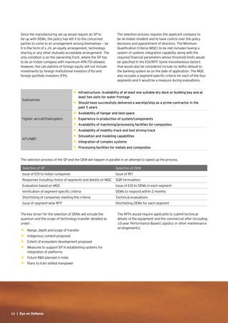 16 | Eye on Defence16 | Eye on Defence
Since the manufacturing set up would require an SP to
tie-up with OEMs, the policy has left it to the concerned
parties to come to an arrangement among themselves — be
it in the form of a JV, an equity arrangement, technology
sharing or any other mutually acceptable arrangement. The
only condition is on the ownership front, where the SP has
to be an Indian company with maximum 49% FDI allowed.
However, the calculations of foreign equity will not include
investments by foreign institutional investors (FIIs) and
foreign portfolio investors (FPI).
The selection process requires the applicant company to
be an Indian resident and to have control over the policy
decisions and appointment of directors. The Minimum
Qualification Criteria (MQC) to be met includes having a
system of systems integration capability along with the
required financial parameters whose threshold limits would
be specified in the EOI/RFP. Some miscellaneous factors
that would also be considered include no willful default to
the banking system as on the date of application. The MQC
also includes a segment-specific criteria for each of the four
segments and it would be a measure during evaluations.
Submarines
•	 Infrastructure: Availability of at least one suitable dry dock or building bay and at
least two slots for water frontage
•	 Should have successfully delivered a warship/ship as a prime contractor in the
past 5 years
Fighter aircraft/helicopters
•	 Availability of hangar and land space
•	 Experience in production of system/components
•	 Availability of machining/processing facilities for composites
AFV/MBT
•	 Availability of mobility track and test driving track
•	 Simulation and modeling capabilities
•	 Integration of complex systems
•	 Processing facilities for metals and composites
The selection process of the SP and the OEM will happen in parallel in an attempt to speed up the process.
Selection of SP Selection of OEM
Issue of EOI to Indian companies Issue of RFI
Responses including choice of segments and details on MQC SQR formulation
Evaluation based on MQC Issue of EOI to OEMs in each segment
Verification of segment-specific criteria OEMs to respond within 2 months
Shortlisting of companies meeting the criteria Technical evaluations
Issue of segment-wise RFP Shortlisting OEMs for each segment
The key driver for the selection of OEMs will include the
quantum and the scope of technology transfer detailed as
under:
•	 Range, depth and scope of transfer
•	 Indigenous content proposed
•	 Extent of ecosystem development proposed
•	 Measures to support SP in establishing systems for
integration of platforms
•	 Future R&D planned in India
•	 Plans to train skilled manpower
The RFPs would require applicants to submit technical
details of the equipment and the commercial offer (including
10-year Performance Based Logistics or other maintenance
arrangements).
 