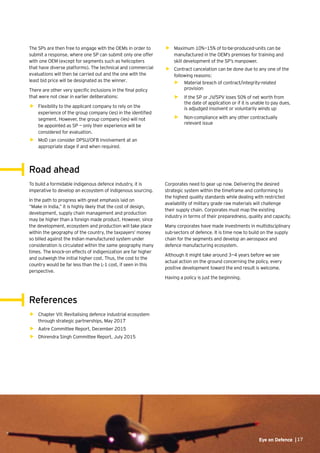 17Eye on Defence |Eye on Defence |17
The SPs are then free to engage with the OEMs in order to
submit a response, where one SP can submit only one offer
with one OEM (except for segments such as helicopters
that have diverse platforms). The technical and commercial
evaluations will then be carried out and the one with the
least bid price will be designated as the winner.
There are other very specific inclusions in the final policy
that were not clear in earlier deliberations:
•	 Flexibility to the applicant company to rely on the
experience of the group company (ies) in the identified
segment. However, the group company (ies) will not
be appointed as SP — only their experience will be
considered for evaluation.
•	 MoD can consider DPSU/OFB involvement at an
appropriate stage if and when required.
•	 Maximum 10%—15% of to-be-produced-units can be
manufactured in the OEM’s premises for training and
skill development of the SP’s manpower.
•	 Contract cancelation can be done due to any one of the
following reasons:
•	 Material breach of contract/integrity-related
provision
•	 If the SP or JV/SPV loses 50% of net worth from
the date of application or if it is unable to pay dues,
is adjudged insolvent or voluntarily winds up
•	 Non-compliance with any other contractually
relevant issue
Corporates need to gear up now. Delivering the desired
strategic system within the timeframe and conforming to
the highest quality standards while dealing with restricted
availability of military grade raw materials will challenge
their supply chain. Corporates must map the existing
industry in terms of their preparedness, quality and capacity.
Many corporates have made investments in multidisciplinary
sub-sectors of defence. It is time now to build on the supply
chain for the segments and develop an aerospace and
defence manufacturing ecosystem.
Although it might take around 3—4 years before we see
actual action on the ground concerning the policy, every
positive development toward the end result is welcome.
Having a policy is just the beginning.
To build a formidable indigenous defence industry, it is
imperative to develop an ecosystem of indigenous sourcing.
In the path to progress with great emphasis laid on
“Make in India,” it is highly likely that the cost of design,
development, supply chain management and production
may be higher than a foreign made product. However, since
the development, ecosystem and production will take place
within the geography of the country, the taxpayers’ money
so billed against the Indian manufactured system under
consideration is circulated within the same geography many
times. The knock-on effects of indigenization are far higher
and outweigh the initial higher cost. Thus, the cost to the
country would be far less than the L-1 cost, if seen in this
perspective.
•	 Chapter VII: Revitalising defence industrial ecosystem
through strategic partnerships, May 2017
•	 Aatre Committee Report, December 2015
•	 Dhirendra Singh Committee Report, July 2015
Road ahead
References
 