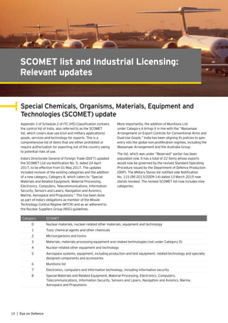 18 | Eye on Defence
SCOMET list and Industrial Licensing:
Relevant updates
Special Chemicals, Organisms, Materials, Equipment and
Technologies (SCOMET) update
Appendix 3 of Schedule 2 of ITC (HS) Classification contains
the control list of India, also referred to as the SCOMET
list, which covers dual use (civil and military applications)
goods, services and technology for exports. This is a
comprehensive list of items that are either prohibited or
require authorization for exporting out of the country owing
to potential risks of use.
India’s Directorate General of Foreign Trade (DGFT) updated
the SCOMET List via Notification No. 5, dated 24 April
2017, to be effective from 01 May 2017. The updates
included revision of the existing categories and the addition
of a new category, Category 8, which caters to “Special
Materials and Related Equipment, Material Processing,
Electronics, Computers, Telecommunications, Information
Security, Sensors and Lasers, Navigation and Avionics,
Marine, Aerospace and Propulsions.” This has been done
as part of India’s obligations as member of the Missile
Technology Control Regime (MTCR) and as an adherent to
the Nuclear Suppliers Group (NSG) guidelines.
More importantly, the addition of Munitions List
under Category 6 brings it in line with the “Wassenaar
Arrangement on Export Controls for Conventional Arms and
Dual-Use Goods.” India has been aligning its policies to gain
entry into the global non-proliferation regimes, including the
Wassenaar Arrangement and the Australia Group.
The list, which was under “Reserved” earlier has been
populated now. It has a total of 22 items whose exports
would now be governed by the revised Standard Operating
Procedure issued by the Department of Defence Production
(DDP). The Military Stores list notified vide Notification
No. 115 (RE-2013/2009-14) dated 13 March 2015 now
stands revoked. The revised SCOMET list now includes nine
categories:
Category SCOMET
0 Nuclear materials, nuclear-related other materials, equipment and technology
1 Toxic chemical agents and other chemicals
2 Microorganisms and toxins
3 Materials, materials processing equipment and related technologies (not under Category 0)
4 Nuclear-related other equipment and technology
5 Aerospace systems, equipment, including production and test equipment, related technology and specially
designed components and accessories
6 Munitions list
7 Electronics, computers and information technology, including information security
8 Special Materials and Related Equipment, Material Processing, Electronics, Computers,
Telecommunications, Information Security, Sensors and Lasers, Navigation and Avionics, Marine,
Aerospace and Propulsions
 
