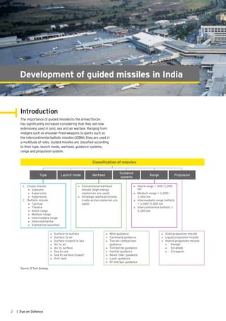 2 | Eye on Defence
Introduction
The importance of guided missiles to the armed forces
has significantly increased considering that they are now
extensively used in land, sea and air warfare. Ranging from
midgets such as shoulder-fired weapons to giants such as
the intercontinental ballistic missiles (ICBM), they are used in
a multitude of roles. Guided missiles are classified according
to their type, launch mode, warhead, guidance systems,
range and propulsion system.
PropulsionType Launch mode Warhead
Guidance
systems
Range
1. Cruise missile
► Subsonic
► Supersonic
► Hypersonic
2. Ballistic missile
► Tactical
► Theatre
► Short range
► Medium range
► Intermediate range
► Intercontinental
► Submarine-launched
► Conventional warhead
missile (high energy
explosives are used)
► Strategic warhead missile
(radio active materials are
used)
Classiﬁcation of missiles
► Wire guidance
► Command guidance
► Terrain comparison
guidance
► Terrestrial guidance
► Inertial guidance
► Beam rider guidance
► Laser guidance
► Rf and Gps guidance
► Surface to surface
► Surface to air
► Surface (coast) to sea
► Air to air
► Air to surface
► Sea to sea
► Sea to surface (coast)
► Anti tank
► Short range = 300—1,000
km
► Medium range = 1,000—
3,500 km
► Intermediate range ballistic
= 3,500—5,500 km
► Intercontinental ballistic >
5,500 km
► Solid propulsion missile
► Liquid propulsion missile
► Hybrid propulsion missile
► Ramjet
► Scramjet
► Cryogenic
Source: Q-Tech Synergy
Development of guided missiles in India
 