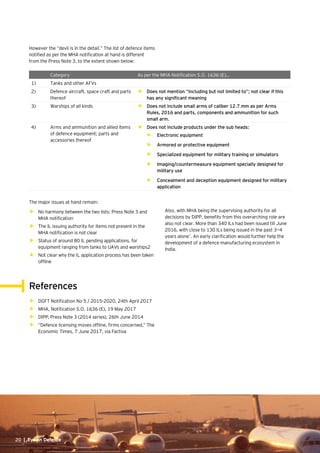 20 | Eye on Defence20 | Eye on Defence
However the “devil is in the detail.” The list of defence items
notified as per the MHA notification at hand is different
from the Press Note 3, to the extent shown below:
The major issues at hand remain:
•	 No harmony between the two lists: Press Note 3 and
MHA notification
•	 The IL issuing authority for items not present in the
MHA notification is not clear
•	 Status of around 80 IL pending applications, for
equipment ranging from tanks to UAVs and warships2
•	 Not clear why the IL application process has been taken
offline
Category As per the MHA Notification S.O. 1636 (E)…
1) Tanks and other AFVs
2) Defence aircraft, space craft and parts
thereof
•	 Does not mention “including but not limited to”; not clear if this
has any significant meaning
3) Warships of all kinds •	 Does not include small arms of caliber 12.7 mm as per Arms
Rules, 2016 and parts, components and ammunition for such
small arm.
4) Arms and ammunition and allied items
of defence equipment; parts and
accessories thereof
•	 Does not include products under the sub heads:
•	 Electronic equipment
•	 Armored or protective equipment
•	 Specialized equipment for military training or simulators
•	 Imaging/countermeasure equipment specially designed for
military use
•	 Concealment and deception equipment designed for military
application
Also, with MHA being the supervising authority for all
decisions by DIPP, benefits from this overarching role are
also not clear. More than 340 ILs had been issued till June
2016, with close to 130 ILs being issued in the past 3—4
years alone1
. An early clarification would further help the
development of a defence manufacturing ecosystem in
India.
References
•	 DGFT Notification No 5 / 2015-2020, 24th April 2017
•	 MHA, Notification S.O. 1636 (E), 19 May 2017
•	 DIPP, Press Note 3 (2014 series), 26th June 2014
•	 “Defence licensing moves offline, firms concerned,” The
Economic Times, 7 June 2017, via Factiva
 