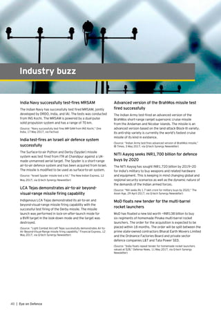40 | Eye on Defence
Industry buzz
India Navy successfully test-fires MRSAM
The Indian Navy has successfully test fired MRSAM, jointly
developed by DRDO, India, and IAI. The tests was conducted
from INS Kochi. The MRSAM is powered by a dual-pulse
solid propulsion system and has a range of 70 km.
(Source: “Navy successfully test fires MR-SAM from INS Kochi,” One
India, 17 May 2017, via Factiva)
India test-fires an Israeli air defence system
successfully
The Surface-to-air Python and Derby (Spyder) missile
system was test fired from ITR at Chandipur against a UK-
made unmanned aerial target. The Spyder is a short-range
air-to-air defence system and has been acquired from Israel.
The missile is modified to be used as surface-to-air system.
(Source: “Israeli Spyder missile test a hit,” The New Indian Express, 12
May 2017, via Q-tech Synergy Newsletter)
LCA Tejas demonstrates air-to-air beyond-
visual-range missile firing capability
Indigenous LCA Tejas demonstrated its air-to-air and
beyond-visual-range missile firing capability with the
successful test firing of the Derby missile. The missile
launch was performed in lock-on-after-launch mode for
a BVR target in the look-down mode and the target was
destroyed.
(Source: “Light Combat Aircraft Tejas successfully demonstrates Air-to-
Air Beyond-Visual-Range missile firing capability,” Financial Express, 12
May 2017, via Q-tech Synergy Newsletter)
Advanced version of the BrahMos missile test
fired successfully
The Indian Army test-fired an advanced version of the
BrahMos short-range ramjet supersonic cruise missile
from the Andaman and Nicobar islands. The missile is an
advanced version based on the land-attack Block-III variety.
Its anti-ship variety is currently the world’s fastest cruise
missile of its kind in existence.
(Source: “Indian Army test-fires advanced version of BrahMos missile,”
IB Times, 3 May 2017, via Q-tech Synergy Newsletter)
NITI Aayog seeks INR1,700 billion for defence
buys by 2020
The NITI Aayog has sought INR1,720 billion by 2019—20
for India’s military to buy weapons and related hardware
and equipment. This is keeping in mind changing global and
regional security scenarios as well as the dynamic nature of
the demands of the Indian armed forces.
(Source: “Niti seeks Rs 1.7 lakh crore for military buys by 2020,” The
Asian Age, 29 April 2017, via Q-tech Synergy Newsletter)
MoD floats new tender for the multi-barrel
rocket launchers
MoD has floated a new bid worth ~INR138 billion to buy
six regiments of homemade Pinaka multi-barrel rocket
launchers. The order for the acquisition is expected to be
placed within 18 months. The order will be split between the
prime state-owned contractors Bharat Earth Movers Limited
and the Ordnance Factories Board and private sector
defence companies L&T and Tata Power SED.
(Source: “India floats repeat tender for homemade rocket launchers
valued at $2B,” Defense News, 11 May 2017, via Q-tech Synergy
Newsletter)
 