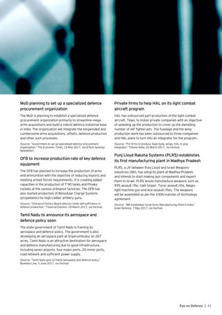 41Eye on Defence |
MoD planning to set up a specialized defence
procurement organization
The MoD is planning to establish a specialized defence
procurement organization primarily to streamline mega
arms acquisitions and build a robust defence industrial base
in India. The organization will integrate the longwinded and
cumbersome arms acquisitions, offsets, defence production
and other such processes.
(Source: “Government to set up specialised defence procurement
organisation,” The Economic Times, 15 May 2017, via Q-Tech Synergy
Newsletter)
OFB to increase production rate of key defence
equipment
The OFB has planned to increase the production of arms
and ammunition with the objective of reducing imports and
meeting armed forces requirements. It is creating added
capacities in the production of T-90 tanks and Pinaka
rockets at the various ordnance factories. The OFB has
also started production of Bimodular Charge Systems
(propellants) for high-caliber artillery guns.
(Source: “Ordnance Factory Board aims to create self-sufficiency in
defence production,” Financial Express, 18 March 2017, via Factiva)
Tamil Nadu to announce its aerospace and
defence policy soon
The state government of Tamil Nadu is framing its
aerospace and defence policy. The government is also
developing an aerospace park at Sriperumbudur on 267
acres. Tamil Nadu is an attractive destination for aerospace
and defence manufacturing due to good infrastructure,
including seven airports, four major ports, 20 minor ports,
road network and sufficient power supply.
(Source: “Tamil Nadu govt to frame aerospace and defence policy,”
Business Line, 5 June 2017, via Factiva)
Private firms to help HAL on its light combat
aircraft program
HAL has outsourced part-production of the light combat
aircraft, Tejas, to Indian private companies with an objective
of speeding up the production to cover up the dwindling
number of IAF fighter jets. The fuselage and the wing
production work has been outsourced to three companies
and HAL plans to turn into an integrator for the program.
(Source: “Pvt firms to produce Tejas body, wings; HAL to play
integrator,” Tribune India, 20 March 2017, via Factiva)
Punj Lloyd Raksha Systems (PLRS) establishes
its first manufacturing plant in Madhya Pradesh
PLRS, a JV between Punj Lloyd and Israel Weapons
Industries (IWI), has set‐up its plant at Madhya Pradesh,
and intends to start making gun components and export
them to Israel. PLRS would manufacture weapons such as
X95 assault rifle, Galil Sniper, Tavor assault rifle, Negev
light machine gun and Ace assault rifles. The weapons
will be assembled as per the 100% transfer of technology
agreement.
(Source: “IWI Establishes Small Arms Manufacturing Plant in India,”
Israel Defense, 7 May 2017, via Factiva)
 