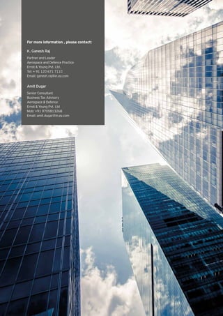 For more information , please contact:
K. Ganesh Raj
Partner and Leader
Aerospace and Defence Practice
Ernst & Young Pvt. Ltd.
Tel: + 91 120 671 7110
Email: ganesh.raj@in.ey.com
Amit Dugar
Senior Consultant
Business Tax Advisory
Aerospace & Defence
Ernst & Young Pvt. Ltd
Mob: +91 9705813268
Email: amit.dugar@in.ey.com
 
