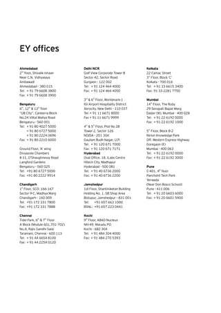 Ahmedabad
2nd
floor, Shivalik Ishaan
Near C.N. Vidhyalaya
Ambawadi
Ahmedabad - 380 015
Tel:	 + 91 79 6608 3800
Fax:	+ 91 79 6608 3900
Bengaluru
6th
, 12
th
& 13
th
floor
“UB City”, Canberra Block
No.24 Vittal Mallya Road
Bengaluru - 560 001
Tel:	 + 91 80 4027 5000
	 + 91 80 6727 5000
	 + 91 80 2224 0696
Fax:	+ 91 80 2210 6000
Ground Floor, ‘A’ wing
Divyasree Chambers
# 11, O’Shaughnessy Road
Langford Gardens
Bengaluru - 560 025
Tel:	 +91 80 6727 5000
Fax:	+91 80 2222 9914
Chandigarh
1st
Floor, SCO: 166-167
Sector 9-C, Madhya Marg
Chandigarh - 160 009
Tel: 	+91 172 331 7800
Fax: 	+91 172 331 7888
Chennai
Tidel Park, 6th
& 7
th
Floor
A Block (Module 601,701-702)
No.4, Rajiv Gandhi Salai
Taramani, Chennai - 600 113
Tel:	 + 91 44 6654 8100
Fax:	+ 91 44 2254 0120
Delhi NCR
Golf View Corporate Tower B
Sector 42, Sector Road
Gurgaon - 122 002
Tel:	 + 91 124 464 4000
Fax:	+ 91 124 464 4050
3rd
& 6
th
Floor, Worldmark-1
IGI Airport Hospitality District
Aerocity, New Delhi - 110 037
Tel: + 91 11 6671 8000
Fax + 91 11 6671 9999
4th
& 5
th
Floor, Plot No 2B
Tower 2, Sector 126
NOIDA - 201 304
Gautam Budh Nagar, U.P.
Tel:	 + 91 120 671 7000
Fax: 	+ 91 120 671 7171
Hyderabad
Oval Office, 18, iLabs Centre
Hitech City, Madhapur
Hyderabad - 500 081
Tel:	 + 91 40 6736 2000
Fax:	+ 91 40 6736 2200
Jamshedpur
1st Floor, Shantiniketan Building
Holding No. 1, SB Shop Area
Bistupur, Jamshedpur – 831 001
Tel:		 +91 657 663 1000
BSNL:	 +91 657 223 0441
Kochi
9th
Floor, ABAD Nucleus
NH-49, Maradu PO
Kochi - 682 304
Tel:	 + 91 484 304 4000
Fax:	+ 91 484 270 5393
EY offices
Kolkata
22 Camac Street
3rd
Floor, Block ‘C’
Kolkata - 700 016
Tel:	 + 91 33 6615 3400
Fax:	91 33 2281 7750
Mumbai
14th
Floor, The Ruby
29 Senapati Bapat Marg
Dadar (W), Mumbai - 400 028
Tel:	 + 91 22 6192 0000
Fax:	+ 91 22 6192 1000
5th
Floor, Block B-2
Nirlon Knowledge Park
Off. Western Express Highway
Goregaon (E)
Mumbai - 400 063
Tel:	 + 91 22 6192 0000
Fax:	+ 91 22 6192 3000
Pune
C-401, 4th
floor
Panchshil Tech Park
Yerwada
(Near Don Bosco School)
Pune - 411 006
Tel:	 + 91 20 6603 6000
Fax:	+ 91 20 6601 5900
 