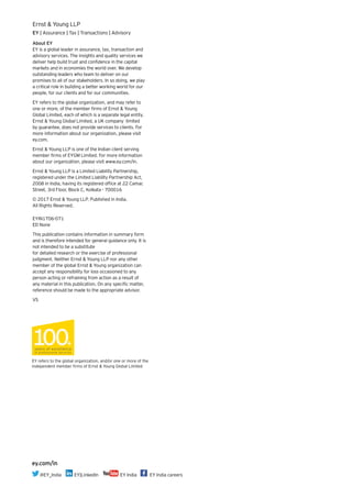 About EY
EY is a global leader in assurance, tax, transaction and
advisory services. The insights and quality services we
deliver help build trust and confidence in the capital
markets and in economies the world over. We develop
outstanding leaders who team to deliver on our
promises to all of our stakeholders. In so doing, we play
a critical role in building a better working world for our
people, for our clients and for our communities.
EY refers to the global organization, and may refer to
one or more, of the member firms of Ernst & Young
Global Limited, each of which is a separate legal entity.
Ernst & Young Global Limited, a UK company limited
by guarantee, does not provide services to clients. For
more information about our organization, please visit
ey.com.
Ernst & Young LLP is one of the Indian client serving
member firms of EYGM Limited. For more information
about our organization, please visit www.ey.com/in.
Ernst & Young LLP is a Limited Liability Partnership,
registered under the Limited Liability Partnership Act,
2008 in India, having its registered office at 22 Camac
Street, 3rd Floor, Block C, Kolkata - 700016
© 2017 Ernst & Young LLP. Published in India.
All Rights Reserved.
EYIN1706-071
ED None
This publication contains information in summary form
and is therefore intended for general guidance only. It is
not intended to be a substitute
for detailed research or the exercise of professional
judgment. Neither Ernst & Young LLP nor any other
member of the global Ernst & Young organization can
accept any responsibility for loss occasioned to any
person acting or refraining from action as a result of
any material in this publication. On any specific matter,
reference should be made to the appropriate advisor.
VS
Ernst & Young LLP
EY | Assurance | Tax | Transactions | Advisory
EY refers to the global organization, and/or one or more of the
independent member firms of Ernst & Young Global Limited
ey.com/in
@EY_India EY|LinkedIn EY India EY India careers
 