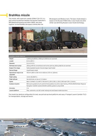 7
BrahMos missile
This missile, with supersonic speeds of Mach 2.8—3.0, is a
joint venture production between the Russian Federation’s
NPO Mashinostroeyenia and India’s DRDO, who have
together formed BrahMos Aerospace (named after the
BrahMos missile features
Weight 3,000 kg (6,600 lb), 2500 kg (5,500 lb) (air launched)
Length 8.4 m (28 ft.)
Diameter 0.6 m (2.0 ft.)
Warhead and nuclear 200 kg (440 lb) conventional semi-armor piercing 300 kg (660 lb) air launched
Engine First stage: Solid propellant booster Second stage: liquid fueled
Second Stage Liquid-fueled ramjet
Operational range to be
upgraded
450 km (280 mi; 240 nmi) to 600 km (370 mi; 320nmi)
Flight ceiling 14 km (46,000 ft.)
Flight altitude Sea skimming, as low as 3–4 meters
Speed Mach 2.8–Mach 3 (3,400–3,700 km/h; 2,100–2,300, 2,100–2,300 mph; 0.95–1.0 km/s)
Guidance System Mid-course guidance by Ins and terminal guidance by active radar homing, GPS/GLONASS/Indian Regional
Navigation Satellite System/GAGAN satellite guidance using G3OM
Accuracy 1 m
Launch platform Ship, submarine, aircraft (under testing) and land based mobile launchers
Bhramaputra and Moskva river). The basic missile design is
based on the Russian P-800 Oniks cruise missile and other
similar sea-skimming Russian cruise missile technology.
The missile has identical configuration for land, sea and sub-sea level platforms and uses a Transport Launch Canister (TLC)
for transportation, storage and launch.
7Eye on Defence |
 