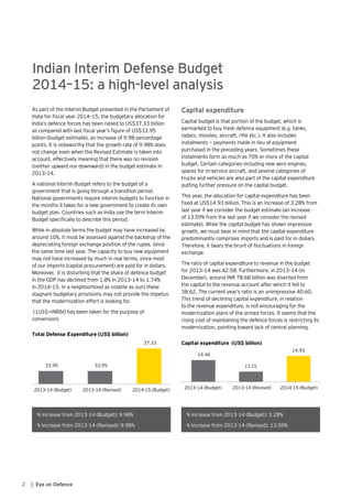 2 | Eye on Defence
As part of the Interim Budget presented in the Parliament of
India for fiscal year 2014–15, the budgetary allocation for
India’s defence forces has been raised to US$37.33 billion
as compared with last fiscal year’s figure of US$33.95
billion (budget estimate), an increase of 9.98 percentage
points. It is noteworthy that the growth rate of 9.98% does
not change even when the Revised Estimate is taken into
account, effectively meaning that there was no revision
(neither upward nor downward) in the budget estimate in
2013–14.
A national Interim Budget refers to the budget of a
government that is going through a transition period.
National governments require interim budgets to function in
the months it takes for a new government to create its own
budget plan. Countries such as India use the term Interim
Budget specifically to describe this period.
While in absolute terms the budget may have increased by
around 10%, it must be assessed against the backdrop of the
depreciating foreign exchange position of the rupee, since
the same time last year. The capacity to buy new equipment
may not have increased by much in real terms, since most
of our imports (capital procurement) are paid for in dollars.
Moreover, it is disturbing that the share of defence budget
in the GDP has declined from 1.8% in 2013–14 to 1.74%
in 2014–15. In a neighborhood as volatile as ours these
stagnant budgetary provisions may not provide the impetus
that the modernization effort is looking for.
(1US$=INR60 has been taken for the purpose of
conversion)
Indian Interim Defense Budget
2014–15: a high-level analysis
Capital expenditure
Capital budget is that portion of the budget, which is
earmarked to buy fresh defence equipment (e.g. tanks,
radars, missiles, aircraft, rifle etc.). It also includes
instalments — payments made in lieu of equipment
purchased in the preceding years. Sometimes these
instalments form as much as 70% or more of the capital
budget. Certain categories including new aero engines,
spares for in-service aircraft, and several categories of
trucks and vehicles are also part of the capital expenditure
putting further pressure on the capital budget.
This year, the allocation for capital expenditure has been
fixed at US$14.93 billion. This is an increase of 3.28% from
last year if we consider the budget estimate (an increase
of 13.59% from the last year if we consider the revised
estimate). While the capital budget has shown impressive
growth, we must bear in mind that the capital expenditure
predominantly comprises imports and is paid for in dollars.
Therefore, it bears the brunt of fluctuations in foreign
exchange.
The ratio of capital expenditure to revenue in the budget
for 2013–14 was 42:58. Furthermore, in 2013–14 (in
December), around INR 78.68 billion was diverted from
the capital to the revenue account after which it fell to
38:62. The current year’s ratio is an unimpressive 40:60.
This trend of declining capital expenditure, in relation
to the revenue expenditure, is not encouraging for the
modernization plans of the armed forces. It seems that the
rising cost of maintaining the defence forces is restricting its
modernization, pointing toward lack of central planning.
33.95 33.95
37.33
2013-14 (Budget) 2013-14 (Revised) 2014-15 (Budget)
Total Defense Expenditure (US$ billion)
% increase from 2013-14 (Budget): 9.98%
% increase from 2013-14 (Revised): 9.98%
% increase from 2013-14 (Budget): 3.28%
% increase from 2013-14 (Revised): 13.59%
14.46
13.15
14.93
2013-14 (Budget) 2013-14 (Revised) 2014-15 (Budget)
Capital expenditure (US$ billion)
 