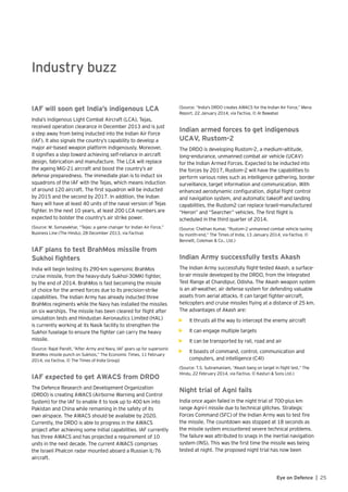 25Eye on Defence |
Industry buzz
IAF will soon get India’s indigenous LCA
India’s indigenous Light Combat Aircraft (LCA), Tejas,
received operation clearance in December 2013 and is just
a step away from being inducted into the Indian Air Force
(IAF). It also signals the country’s capability to develop a
major air-based weapon platform indigenously. Moreover,
it signifies a step toward achieving self-reliance in aircraft
design, fabrication and manufacture. The LCA will replace
the ageing MiG-21 aircraft and boost the country’s air
defense preparedness. The immediate plan is to induct six
squadrons of the IAF with the Tejas, which means induction
of around 120 aircraft. The first squadron will be inducted
by 2015 and the second by 2017. In addition, the Indian
Navy will have at least 40 units of the naval version of Tejas
fighter. In the next 10 years, at least 200 LCA numbers are
expected to bolster the country’s air strike power.
(Source: M. Somasekhar, “Tejas: a game changer for Indian Air Force,”
Business Line (The Hindu), 28 December 2013, via Factiva)
IAF plans to test BrahMos missile from
Sukhoi fighters
India will begin testing its 290-km supersonic BrahMos
cruise missile, from the heavy-duty Sukhoi-30MKI fighter,
by the end of 2014. BrahMos is fast becoming the missile
of choice for the armed forces due to its precision-strike
capabilities. The Indian Army has already inducted three
BrahMos regiments while the Navy has installed the missiles
on six warships. The missile has been cleared for flight after
simulation tests and Hindustan Aeronautics Limited (HAL)
is currently working at its Nasik facility to strengthen the
Sukhoi fuselage to ensure the fighter can carry the heavy
missile.
(Source: Rajat Pandit, “After Army and Navy, IAF gears up for supersonic
BrahMos missile punch on Sukhois,” The Economic Times, 11 February
2014, via Factiva, © The Times of India Group)
IAF expected to get AWACS from DRDO
The Defence Research and Development Organization
(DRDO) is creating AWACS (Airborne Warning and Control
System) for the IAF to enable it to look up to 400 km into
Pakistan and China while remaining in the safety of its
own airspace. The AWACS should be available by 2020.
Currently, the DRDO is able to progress in the AWACS
project after achieving some initial capabilities. IAF currently
has three AWACS and has projected a requirement of 10
units in the next decade. The current AWACS comprises
the Israeli Phalcon radar mounted aboard a Russian IL-76
aircraft.
(Source: “India's DRDO creates AWACS for the Indian Air Force,” Mena
Report, 22 January 2014, via Factiva, © Al Bawaba)
Indian armed forces to get indigenous
UCAV, Rustom-2
The DRDO is developing Rustom-2, a medium–altitude,
long–endurance, unmanned combat air vehicle (UCAV)
for the Indian Armed Forces. Expected to be inducted into
the forces by 2017, Rustom-2 will have the capabilities to
perform various roles such as intelligence gathering, border
surveillance, target information and communication. With
enhanced aerodynamic configuration, digital flight control
and navigation system, and automatic takeoff and landing
capabilities, the Rustom2 can replace Israeli-manufactured
“Heron” and “Searcher” vehicles. The first flight is
scheduled in the third quarter of 2014.
(Source: Chethan Kumar, “Rustom-2 unmanned combat vehicle taxiing
by month-end,” The Times of India, 13 January 2014, via Factiva, ©
Bennett, Coleman & Co., Ltd.)
Indian Army successfully tests Akash
The Indian Army successfully flight-tested Akash, a surface-
to-air missile developed by the DRDO, from the Integrated
Test Range at Chandipur, Odisha. The Akash weapon system
is an all-weather, air defense system for defending valuable
assets from aerial attacks. It can target fighter-aircraft,
helicopters and cruise missiles flying at a distance of 25 km.
The advantages of Akash are:
•	 It thrusts all the way to intercept the enemy aircraft
•	 It can engage multiple targets
•	 It can be transported by rail, road and air
•	 It boasts of command, control, communication and
computers, and intelligence (C4I)
(Source: T.S. Subramaniam, “Akash bang on target in flight test,” The
Hindu, 22 February 2014, via Factiva, © Kasturi & Sons Ltd.)
Night trial of Agni fails
India once again failed in the night trial of 700-plus km
range Agni-I missile due to technical glitches. Strategic
Forces Command (SFC) of the Indian Army was to test fire
the missile. The countdown was stopped at 18 seconds as
the missile system encountered severe technical problems.
The failure was attributed to snags in the inertial navigation
system (INS). This was the first time the missile was being
tested at night. The proposed night trial has now been
 